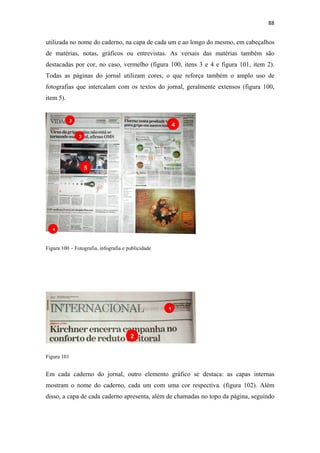 88 
 

utilizada no nome do caderno, na capa de cada um e ao longo do mesmo, em cabeçalhos
de matérias, notas, gráficos ou entrevistas. As versais das matérias também são
destacadas por cor, no caso, vermelho (figura 100, itens 3 e 4 e figura 101, item 2).
Todas as páginas do jornal utilizam cores, o que reforça também o amplo uso de
fotografias que intercalam com os textos do jornal, geralmente extensos (figura 100,
item 5).


             2
                                                    4
                 3




                     5




    1

Figura 100 – Fotografia, infografia e publicidade




                                                    1



                                       2


Figura 101


Em cada caderno do jornal, outro elemento gráfico se destaca: as capas internas
mostram o nome do caderno, cada um com uma cor respectiva. (figura 102). Além
disso, a capa de cada caderno apresenta, além de chamadas no topo da página, seguindo
 