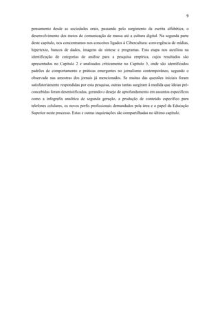 9 
 
pensamento desde as sociedades orais, passando pelo surgimento da escrita alfabética, o
desenvolvimento dos meios de comunicação de massa até a cultura digital. Na segunda parte
deste capítulo, nos concentramos nos conceitos ligados à Cibercultura: convergência de mídias,
hipertexto, bancos de dados, imagens de síntese e programas. Esta etapa nos auxiliou na
identificação de categorias de análise para a pesquisa empírica, cujos resultados são
apresentados no Capítulo 2 e analisados criticamente no Capítulo 3, onde são identificados
padrões de comportamento e práticas emergentes no jornalismo contemporâneo, segundo o
observado nas amostras dos jornais já mencionados. Se muitas das questões iniciais foram
satisfatoriamente respondidas por esta pesquisa, outras tantas surgiram à medida que ideias pré-
concebidas foram desmistificadas, gerando o desejo de aprofundamento em assuntos específicos
como a infografia analítica de segunda geração, a produção de conteúdo específico para
telefones celulares, os novos perfis profissionais demandados pela área e o papel da Educação
Superior neste processo. Estas e outras inquietações são compartilhadas no último capítulo.
 