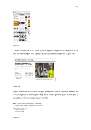 90 
 




Figura 103


O portal estadao.com.br faz, como o jornal impresso, amplo uso de fotografias, e usa
uma cor específica para cada seção (as mesmas dos cadernos impressos (Figura 104).




Figura 104


Alguns ícones são utilizados no site para identificar o tipo de conteúdo, podendo ser
vídeo, fotografia ou texto (figura 105). Esses ícones aparecem junto ao link para o
conteúdo especificado, sempre na cor vermelha.




Figura 105
 