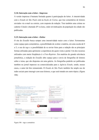 91 
 

3.3.8. Interação com o leitor - Impresso
A versão impressa é bastante limitada quanto à participação do leitor. A interatividade
com o Estado de São Paulo está na Seção de Cartas, que traz comentários de leitores
enviados via e-mail ou correio, com resposta da redação. Tem também uma coluna no
caderno Cidades chamada SP reclama, onde reivindicações da população da cidade são
publicadas.


3.3.9. Interação com o leitor - Online
O site do Estadão busca sempre uma interatividade maior com o leitor. Ferramentas
como espaço para comentários, a possibilidade de avaliar a matéria, em uma escala de 0
a 5, o uso de tags e a possibilidade de se enviar fotos para a redação são as principais
formas utilizadas para aprimorar a experiência de quem visita o portal. Um dos recursos
utilizados com maior freqüência é o Foto-Repórter. Em matérias de grande relevância
jornalística, a redação do Estadão abre espaço para o envio de fotografias de leitores
sobre o tema, que são dispostas em uma galeria. As fotografias poderão ser publicadas
também no jornal impresso ou comercializadas para a Agência Estado, sendo, nesses
casos, o autor da foto remunerado. O Estado de São Paulo também faz amplo uso de
redes sociais para interagir com seus leitores, o que será tratado em outro tópico. (figura
106)




Figura 106 – tags e cometários
 