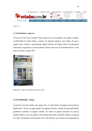 93 
 




Figura 107




3.3.14 Publicidade - Impresso

O Estado de São Paulo mantém vários anúncios em suas páginas. De origens variadas,
a publicidade no jornal chega a ocupar, em algumas páginas, mais espaço do que o
próprio texto, inclusive, apresentando alguns anúncios de página inteira. Os principais
anunciantes registrados no jornal impresso foram uma loja de eletrodomésticos e uma
marca de carros. (figura 108)




Figura 108 – capa com anúncio de marca de carros




3.3.15 Publicidade - Online

O portal do Estadão dedica um espaço fixo, ao lado direito da página, para anúncios
publicitários. Tanto nas capas quanto nas páginas internas, sempre há uma publicidade,
geralmente animada, na página visitada. Ao entrar na página principal, um pop-up
também aparece com um anúncio. O principal anunciante registrado durante a pesquisa
foi a Sky. Há também uma parceria com a Zap Móveis, que resulta na incorporação de
 