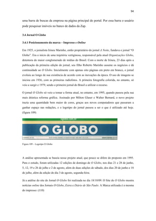 94 
 

uma barra de buscas da empresa na página principal do portal. Por essa barra o usuário
pode pesquisar imóveis no banco de dados da Zap.

3.4 Jornal O Globo

3.4.1 Posicionamento da marca – Impresso e Online

Em 1925, o jornalista Irineu Marinho, então proprietário do jornal A Noite, fundava o jornal “O
Globo”. Era o início de uma trajetória vertiginosa, responsável pela atual Organizações Globo,
detentora do maior conglomerado de mídias do Brasil. Com a morte de Irineu, 23 dias após a
publicação da primeira edição do jornal, seu filho Roberto Marinho assume os negócios e dá
continuidade ao O Globo. Inicialmente com apenas oito páginas em preto em branco, o jornal
evoluiu ao longo de sua existência de acordo com as inovações da época. O uso de imagens se
iniciou em 1936, com as primeiras radiofotos. A primeira fotografia colorida, no entanto, só
veio a surgir e 1979, sendo o primeiro jornal do Brasil a utilizar o recurso.

O jornal O Globo só veio a tomar a forma atual, no entanto, em 1995, quando passou pela sua
mais drástica reforma gráfica. Assinado por Milton Glaser e Walter Bernard, o novo projeto
trazia uma quantidade bem maior de cores, graças aos novos computadores que passaram a
ganhar espaço nas redações, e o logotipo do jornal passou a ser o que é utilizado até hoje.
(figura 109)




Figura 109 – Logotipo O Globo




A análise apresentada se baseia nesse projeto atual, que pouco se difere do proposto em 1995.
Para o estudo, foram utilizadas 12 edições de domingo de O Globo, nos dias 21 e 28 de junho,
5, 12, 19 e 26 de julho e 2 de agosto, além de duas edições de sábado, dos dias 20 de junho e 18
de julho, além da edição do dia 3 de agosto, segunda-feira.

Já a análise do site do Jornal O Globo foi realizada no dia 18/10/09. O Site do O Globo mostra
notícias online dos Jornais O Globo, Extra e Diário de São Paulo. A Marca utilizada é a mesma
do impresso: (110)
 