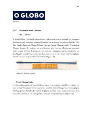 95 
 




Figura 110




3.4.2    Estrutura do Jornal - Impresso

         3.4.2.1 Cadernos

O jornal O Globo é distribuído nacionalmente, e não tem sua tiragem divulgada. As edições de
domingo, as mais completas, possuem 80 páginas, que se dividem nos cadernos Opinião, País,
Rio, Cidades, Economia, Mundo, Ciência, Esportes, Cultura, Educação, Saúde, Tecnologia e
Viagem. As capas dos cadernos não se diferenciam pelo conteúdo, não possuem chamadas
como na capa principal do jornal, mas sim matérias com páginas internas. Há, porém, um
logotipo para cada editoria, que se assemelham entre si e aparecem com cor na primeira página
de cada editoria e em preto e branco no restante. (figura 111)




    Figura 111 – logotipo editorias




    3.4.2.2 Primeira Página
A primeira página do jornal é constituída por alguns elementos que, por padrão, se repetem em
suas edições. Uma coluna vertical à esquerda e uma linha horizontal na parte superior da página
trazem pequenas chamadas. No restante da página, aparecem outras chamadas maiores, duas
manchetes, uma textual com letras grandes e uma com uma grande imagem. (figura 112)
 