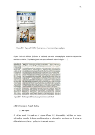 96 
 




    Figura 112 - Capa de O Globo. Endereço na web aparece no topo da página




O grid é de seis colunas, podendo se encontrar, em uma mesma página, matérias diagramadas
em cinco colunas. O layout do jornal tem predominância textual. (figura 113)




Figura 113 - Colunagem diferenciada e predominância textual




3.4.3 Estrutura do Jornal - Online

        3.4.3.1 Seções

O grid do jornal é formado por 4 colunas (figura 114). O conteúdo é dividido em boxes,
utilizando o tamanho da fonte para hierarquizar as informações, sem fazer uso de cores ou
diferenciação em relação a qual seção o conteúdo pertence.
 