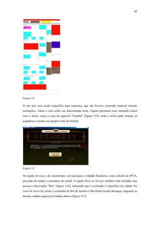 97 
 




Figura 114

O site tem uma seção específica para especiais, que são hotsites contendo material textual,
animações, vídeos e som sobre um determinado tema. Alguns permitem uma interação maior
com o leitor, como o caso do especial “Futebol” (figura 115), onde o leitor pode arrastar os
jogadores e montar seu próprio time de futebol.




Figura 115

Na opção Serviços, são encontrados serviços para o cidadão brasileiro, como cálculo de IPVA,
previsão do tempo e assinatura do jornal. A opção Guia de Serviço também está incluída, mas
possui a observação "Rio" (figura 116), indicando que o conteúdo é específico da cidade. No
Guia de Lazer do jornal, o conteúdo do Rio de Janeiro e São Paulo recebe destaque, enquanto as
demais cidades aparecem listadas abaixo (figura 117).
 