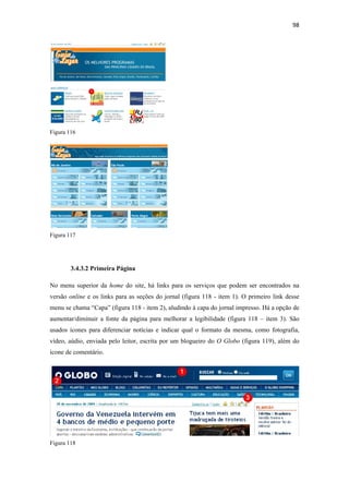 98 
 




Figura 116




Figura 117




        3.4.3.2 Primeira Página

No menu superior da home do site, há links para os serviços que podem ser encontrados na
versão online e os links para as seções do jornal (figura 118 - item 1). O primeiro link desse
menu se chama “Capa” (figura 118 - item 2), aludindo à capa do jornal impresso. Há a opção de
aumentar/diminuir a fonte da página para melhorar a legibilidade (figura 118 – item 3). São
usados ícones para diferenciar notícias e indicar qual o formato da mesma, como fotografia,
vídeo, aúdio, enviada pelo leitor, escrita por um blogueiro do O Globo (figura 119), além do
ícone de comentário.




Figura 118
 