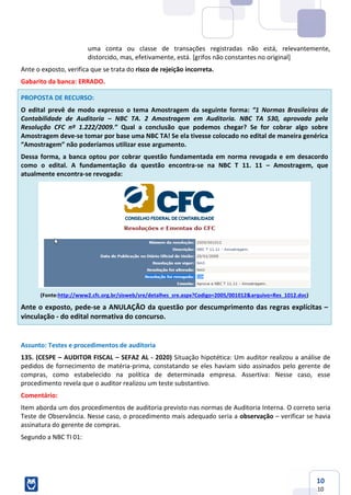 10
10
uma conta ou classe de transações registradas não está, relevantemente,
distorcido, mas, efetivamente, está. [grifos não constantes no original]
Ante o exposto, verifica que se trata do risco de rejeição incorreta.
Gabarito da banca: ERRADO.
PROPOSTA DE RECURSO:
O edital prevê de modo expresso o tema Amostragem da seguinte forma: “1 Normas Brasileiras de
Contabilidade de Auditoria – NBC TA. 2 Amostragem em Auditoria. NBC TA 530, aprovada pela
Resolução CFC nº 1.222/2009.” Qual a conclusão que podemos chegar? Se for cobrar algo sobre
Amostragem deve-se tomar por base uma NBC TA! Se ela tivesse colocado no edital de maneira genérica
“Amostragem” não poderíamos utilizar esse argumento.
Dessa forma, a banca optou por cobrar questão fundamentada em norma revogada e em desacordo
como o edital. A fundamentação da questão encontra-se na NBC T 11. 11 – Amostragem, que
atualmente encontra-se revogada:
(Fonte:http://www2.cfc.org.br/sisweb/sre/detalhes_sre.aspx?Codigo=2005/001012&arquivo=Res_1012.doc)
Ante o exposto, pede-se a ANULAÇÃO da questão por descumprimento das regras explícitas –
vinculação - do edital normativa do concurso.
Assunto: Testes e procedimentos de auditoria
135. (CESPE – AUDITOR FISCAL – SEFAZ AL - 2020) Situação hipotética: Um auditor realizou a análise de
pedidos de fornecimento de matéria-prima, constatando se eles haviam sido assinados pelo gerente de
compras, como estabelecido na política de determinada empresa. Assertiva: Nesse caso, esse
procedimento revela que o auditor realizou um teste substantivo.
Comentário:
Item aborda um dos procedimentos de auditoria previsto nas normas de Auditoria Interna. O correto seria
Teste de Observância. Nesse caso, o procedimento mais adequado seria a observação – verificar se havia
assinatura do gerente de compras.
Segundo a NBC TI 01:
 
