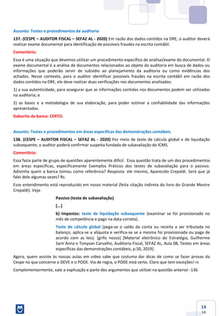 14
14
Assunto: Testes e procedimentos de auditoria
137. (CESPE – AUDITOR FISCAL – SEFAZ AL - 2020) Em razão dos dados contidos na DRE, o auditor deverá
realizar exame documental para identificação de possíveis fraudes na escrita contábil.
Comentário:
Essa é uma situação que devemos utilizar um procedimento específico de análise/exame do documental. O
exame documental é a análise de documentos relacionados ao objeto da auditoria em busca de dados ou
informações que poderão servir de subsídio ao planejamento da auditoria ou como evidências dos
achados. Nesse contexto, para o auditor identificar possíveis fraudes na escrita contábil em razão dos
dados contidos na DRE, ele deve realizar duas verificações nos documentos analisados:
1) a sua autenticidade, para assegurar que as informações contidas nos documentos podem ser utilizadas
na auditoria; e
2) as bases e a metodologia de sua elaboração, para poder estimar a confiabilidade das informações
apresentadas.
Gabarito da banca: CERTO.
Assunto: Testes e procedimentos em áreas específicas das demonstrações contábeis
138. (CESPE – AUDITOR FISCAL – SEFAZ AL - 2020) Por meio de teste de cálculo global e de liquidação
subsequente, o auditor poderá confirmar suspeita fundada de subavaliação do ICMS.
Comentário:
Essa fazia parte de grupo de questões aparentemente difícil. Essa questão trata de um dos procedimentos
em áreas específicas, especificamente Exemplos Práticos dos testes de subavaliação para o passivo.
Adivinha quem a banca tomou como referência? Resposta: ele mesmo, Aparecido Crepaldi. Será que já
falei dele algumas vezes? Rs.
Esse entendimento está reproduzido em nosso material (feita citação indireta do livro do Grande Mestre
Crepaldi). Veja:
Passivo (teste de subavaliação)
[...]
b) Impostos: teste de liquidação subsequente (examinar se foi provisionado no
mês de competência e pago na data correta).
Teste de cálculo global (pega-se o saldo da conta ou receita a ser tributada no
balanço, aplica-se a alíquota e verifica-se se a mesma foi provisionada ou paga de
acordo com as leis). [grifo nosso] [Material eletrônico do Estratégia, Guilherme
Sant´Anna e Tonyvan Carvalho, Auditoria Fiscal, SEFAZ AL, Aula 08, Testes em áreas
específicas das demonstrações contábeis, p.50, 2019].
Agora, quem assiste às nossas aulas em vídeo sabe que costuma dar dicas de como se fazer provas da
Cespe no que concerne o DEVE e o PODE. Via de regra, o PODE está certo. Claro que tem exceções! rs
Complementarmente, vale a explicação e parte dos argumentos que utilizei na questão anterior -136.
 