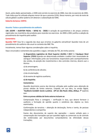 15
15
Assim, pelos dados apresentados, o ICMS está correto no exercício de 20X0, mas não no exercício de 20X1.
Tudo indica que foi utilizada alíquota menor do que a prevista (15%). Dessa maneira, por meio do teste de
cálculo global o auditor poderia sim detectar a subavaliação do ICMS.
Gabarito da banca: CERTO.
Assunto: Testes e procedimentos de auditoria
139. (CESPE – AUDITOR FISCAL – SEFAZ AL - 2020) A variação de quantitativos e de preços unitários
registrados nos inventários dos produtos para revenda nos exercícios de 20X0 e 20X1 justifica a adoção do
procedimento de inquérito pelo auditor.
Comentário:
Questão TOP! Essa foi a segunda das duas que erramos no gabarito extraoficial! Questão trata de um
procedimento de auditoria não usual no contexto das NBC TAs.
Inicialmente, iremos fazer algumas considerações sobre o inquérito.
Veja o enunciado e comentário das questões a seguir, retiradas do TEC, de minha autoria:
1) (Especialista Legislativo de Nível Superior (ALERJ) / 2017 / / Qualquer Nível
Superior //FGV) Quando em determinada entidade o auditor tiver necessidade de
averiguar informações junto aos funcionários responsáveis pelo acompanhamento
das vendas, da posição dos investimentos e dos controles internos, deverá usar a
técnica:
a) da amostragem;
b) da conferência de cálculos;
c) da circularização;
d) do exame de registros auxiliares;
e) do inquérito.
Comentários:
Questão doutrinária acerca das técnicas utilizadas pelo auditor para obtenção de
provas obtidas de fontes externas. Crepaldi, em sua obra, na versão digital,
“Auditoria Contábil: teoria e prática. 10ª ed. São Paulo: Atlas, 2016,p. 7” explicita
que:
Entre as provas obtidas de fonte externa incluem-se:
Comprovação física e contagens – verificação in loco, que deverá fornecer à
auditoria a formação de opinião quanto à existência dos objetos ou itens
examinados;
Confirmações de terceiros – obtenção de declaração, forma e isenta, de pessoas
independentes à companhia;
Exame dos documentos de suporte das operações – exame voltado para a
comprovação das transações que por questões legais ou comerciais ou de controle
são evidenciadas por documentos comprobatórios da efetividade dessas
transações;
 