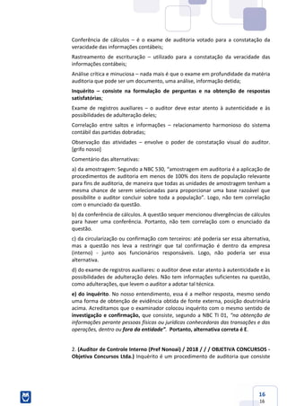 16
16
Conferência de cálculos – é o exame de auditoria votado para a constatação da
veracidade das informações contábeis;
Rastreamento de escrituração – utilizado para a constatação da veracidade das
informações contábeis;
Análise crítica e minuciosa – nada mais é que o exame em profundidade da matéria
auditoria que pode ser um documento, uma análise, informação detida;
Inquérito – consiste na formulação de perguntas e na obtenção de respostas
satisfatórias;
Exame de registros auxiliares – o auditor deve estar atento à autenticidade e às
possibilidades de adulteração deles;
Correlação entre saltos e informações – relacionamento harmonioso do sistema
contábil das partidas dobradas;
Observação das atividades – envolve o poder de constatação visual do auditor.
[grifo nosso]
Comentário das alternativas:
a) da amostragem: Segundo a NBC 530, “amostragem em auditoria é a aplicação de
procedimentos de auditoria em menos de 100% dos itens de população relevante
para fins de auditoria, de maneira que todas as unidades de amostragem tenham a
mesma chance de serem selecionadas para proporcionar uma base razoável que
possibilite o auditor concluir sobre toda a população”. Logo, não tem correlação
com o enunciado da questão.
b) da conferência de cálculos. A questão sequer mencionou divergências de cálculos
para haver uma conferência. Portanto, não tem correlação com o enunciado da
questão.
c) da circularização ou confirmação com terceiros: até poderia ser essa alternativa,
mas a questão nos leva a restringir que tal confirmação é dentro da empresa
(interno) - junto aos funcionários responsáveis. Logo, não poderia ser essa
alternativa.
d) do exame de registros auxiliares: o auditor deve estar atento à autenticidade e às
possibilidades de adulteração deles. Não tem informações suficientes na questão,
como adulterações, que levem o auditor a adotar tal técnica.
e) do inquérito. No nosso entendimento, essa é a melhor resposta, mesmo sendo
uma forma de obtenção de evidência obtida de fonte externa, posição doutrinária
acima. Acreditamos que o examinador colocou inquérito com o mesmo sentido de
investigação e confirmação, que consiste, segundo a NBC TI 01, “na obtenção de
informações perante pessoas físicas ou jurídicas conhecedoras das transações e das
operações, dentro ou fora da entidade”. Portanto, alternativa correta é E.
2. (Auditor de Controle Interno (Pref Nonoai) / 2018 / / / OBJETIVA CONCURSOS -
Objetiva Concursos Ltda.) Inquérito é um procedimento de auditoria que consiste
 