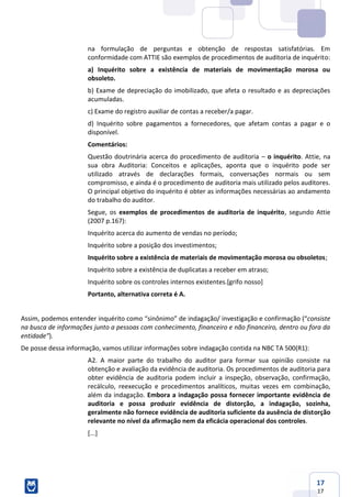 17
17
na formulação de perguntas e obtenção de respostas satisfatórias. Em
conformidade com ATTIE são exemplos de procedimentos de auditoria de inquérito:
a) Inquérito sobre a existência de materiais de movimentação morosa ou
obsoleto.
b) Exame de depreciação do imobilizado, que afeta o resultado e as depreciações
acumuladas.
c) Exame do registro auxiliar de contas a receber/a pagar.
d) Inquérito sobre pagamentos a fornecedores, que afetam contas a pagar e o
disponível.
Comentários:
Questão doutrinária acerca do procedimento de auditoria – o inquérito. Attie, na
sua obra Auditoria: Conceitos e aplicações, aponta que o inquérito pode ser
utilizado através de declarações formais, conversações normais ou sem
compromisso, e ainda é o procedimento de auditoria mais utilizado pelos auditores.
O principal objetivo do inquérito é obter as informações necessárias ao andamento
do trabalho do auditor.
Segue, os exemplos de procedimentos de auditoria de inquérito, segundo Attie
(2007 p.167):
Inquérito acerca do aumento de vendas no período;
Inquérito sobre a posição dos investimentos;
Inquérito sobre a existência de materiais de movimentação morosa ou obsoletos;
Inquérito sobre a existência de duplicatas a receber em atraso;
Inquérito sobre os controles internos existentes.[grifo nosso]
Portanto, alternativa correta é A.
Assim, podemos entender inquérito como “sinônimo” de indagação/ investigação e confirmação (“consiste
na busca de informações junto a pessoas com conhecimento, financeiro e não financeiro, dentro ou fora da
entidade”).
De posse dessa informação, vamos utilizar informações sobre indagação contida na NBC TA 500(R1):
A2. A maior parte do trabalho do auditor para formar sua opinião consiste na
obtenção e avaliação da evidência de auditoria. Os procedimentos de auditoria para
obter evidência de auditoria podem incluir a inspeção, observação, confirmação,
recálculo, reexecução e procedimentos analíticos, muitas vezes em combinação,
além da indagação. Embora a indagação possa fornecer importante evidência de
auditoria e possa produzir evidência de distorção, a indagação, sozinha,
geralmente não fornece evidência de auditoria suficiente da ausência de distorção
relevante no nível da afirmação nem da eficácia operacional dos controles.
[...]
 