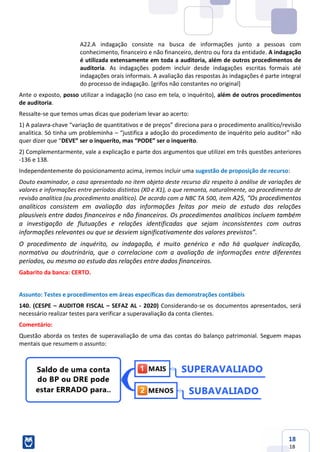 18
18
A22.A indagação consiste na busca de informações junto a pessoas com
conhecimento, financeiro e não financeiro, dentro ou fora da entidade. A indagação
é utilizada extensamente em toda a auditoria, além de outros procedimentos de
auditoria. As indagações podem incluir desde indagações escritas formais até
indagações orais informais. A avaliação das respostas às indagações é parte integral
do processo de indagação. [grifos não constantes no original]
Ante o exposto, posso utilizar a indagação (no caso em tela, o inquérito), além de outros procedimentos
de auditoria.
Ressalte-se que temos umas dicas que poderiam levar ao acerto:
1) A palavra-chave “variação de quantitativos e de preços” direciona para o procedimento analítico/revisão
analitica. Só tinha um probleminha – “justifica a adoção do procedimento de inquérito pelo auditor” não
quer dizer que “DEVE” ser o inqueríto, mas “PODE” ser o inqueríto.
2) Complementarmente, vale a explicação e parte dos argumentos que utilizei em três questões anteriores
-136 e 138.
Independentemente do posicionamento acima, iremos incluir uma sugestão de proposição de recurso:
Douto examinador, o caso apresentado no item objeto deste recurso diz respeito à análise de variações de
valores e informações entre períodos distintos (X0 e X1), o que remonta, naturalmente, ao procedimento de
revisão analítica (ou procedimento analítico). De acordo com a NBC TA 500, item A25, “Os procedimentos
analíticos consistem em avaliação das informações feitas por meio de estudo das relações
plausíveis entre dados financeiros e não financeiros. Os procedimentos analíticos incluem também
a investigação de flutuações e relações identificadas que sejam inconsistentes com outras
informações relevantes ou que se desviem significativamente dos valores previstos”.
O procedimento de inquérito, ou indagação, é muito genérico e não há qualquer indicação,
normativa ou doutrinária, que o correlacione com a avaliação de informações entre diferentes
períodos, ou mesmo ao estudo das relações entre dados financeiros.
Gabarito da banca: CERTO.
Assunto: Testes e procedimentos em áreas específicas das demonstrações contábeis
140. (CESPE – AUDITOR FISCAL – SEFAZ AL - 2020) Considerando-se os documentos apresentados, será
necessário realizar testes para verificar a superavaliação da conta clientes.
Comentário:
Questão aborda os testes de superavaliação de uma das contas do balanço patrimonial. Seguem mapas
mentais que resumem o assunto:
 