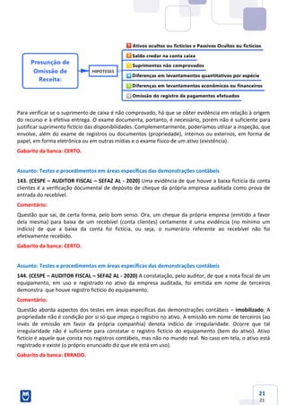 21
21
Para verificar se o suprimento de caixa é não comprovado, há que se obter evidência em relação à origem
do recurso e à efetiva entrega. O exame documenta, portanto, é necessário, porém não é suficiente para
justificar suprimento fictício das disponibilidades. Complementarmente, poderíamos utlizar a inspeção, que
envolve, além do exame de registros ou documentos (propriedade), internos ou externos, em forma de
papel, em forma eletrônica ou em outras mídias e o exame físico de um ativo (existência).
Gabarito da banca: CERTO.
Assunto: Testes e procedimentos em áreas específicas das demonstrações contábeis
143. (CESPE – AUDITOR FISCAL – SEFAZ AL - 2020) Uma evidência de que houve a baixa fictícia da conta
clientes é a verificação documental de depósito de cheque da própria empresa auditada como prova de
entrada do recebível.
Comentário:
Questão que sai, de certa forma, pelo bom senso. Ora, um cheque da própria empresa (emitido a favor
dela mesma) para baixa de um recebível (conta clientes) certamente é uma evidência (no mínimo um
indício) de que a baixa da conta foi fictícia, ou seja, o numerário referente ao recebível não foi
efetivamente recebido.
Gabarito da banca: CERTO.
Assunto: Testes e procedimentos em áreas específicas das demonstrações contábeis
144. (CESPE – AUDITOR FISCAL – SEFAZ AL - 2020) A constatação, pelo auditor, de que a nota fiscal de um
equipamento, em uso e registrado no ativo da empresa auditada, foi emitida em nome de terceiros
demonstra que houve registro fictício do equipamento.
Comentário:
Questão aborda aspectos dos testes em áreas específicas das demonstrações contábeis – imobilizado. A
propriedade não é condição por si só que impeça o registro no ativo. A emissão em nome de terceiros (ao
invés de emissão em favor da própria companhia) denota indício de irregularidade. Ocorre que tal
irregularidade não é suficiente para constatar o registro fictício do equipamento (bem do ativo). Ativo
fictício é aquele que consta nos registros contábeis, mas não no mundo real. No caso em tela, o ativo está
registrado e existe (o próprio enunciado diz que ele está em uso).
Gabarito da banca: ERRADO.
 