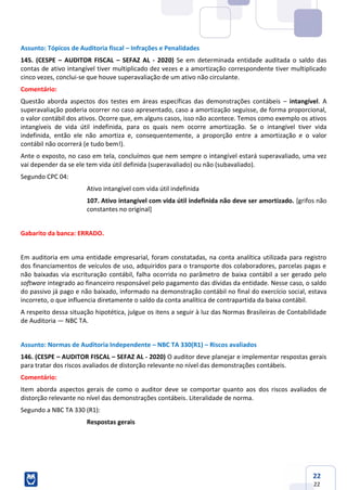22
22
Assunto: Tópicos de Auditoria fiscal – Infrações e Penalidades
145. (CESPE – AUDITOR FISCAL – SEFAZ AL - 2020) Se em determinada entidade auditada o saldo das
contas de ativo intangível tiver multiplicado dez vezes e a amortização correspondente tiver multiplicado
cinco vezes, conclui-se que houve superavaliação de um ativo não circulante.
Comentário:
Questão aborda aspectos dos testes em áreas específicas das demonstrações contábeis – intangível. A
superavaliação poderia ocorrer no caso apresentado, caso a amortização seguisse, de forma proporcional,
o valor contábil dos ativos. Ocorre que, em alguns casos, isso não acontece. Temos como exemplo os ativos
intangíveis de vida útil indefinida, para os quais nem ocorre amortização. Se o intangível tiver vida
indefinida, então ele não amortiza e, consequentemente, a proporção entre a amortização e o valor
contábil não ocorrerá (e tudo bem!).
Ante o exposto, no caso em tela, concluímos que nem sempre o intangível estará superavaliado, uma vez
vai depender da se ele tem vida útil definida (superavaliado) ou não (subavaliado).
Segundo CPC 04:
Ativo intangível com vida útil indefinida
107. Ativo intangível com vida útil indefinida não deve ser amortizado. [grifos não
constantes no original]
Gabarito da banca: ERRADO.
Em auditoria em uma entidade empresarial, foram constatadas, na conta analítica utilizada para registro
dos financiamentos de veículos de uso, adquiridos para o transporte dos colaboradores, parcelas pagas e
não baixadas via escrituração contábil, falha ocorrida no parâmetro de baixa contábil a ser gerado pelo
software integrado ao financeiro responsável pelo pagamento das dívidas da entidade. Nesse caso, o saldo
do passivo já pago e não baixado, informado na demonstração contábil no final do exercício social, estava
incorreto, o que influencia diretamente o saldo da conta analítica de contrapartida da baixa contábil.
A respeito dessa situação hipotética, julgue os itens a seguir à luz das Normas Brasileiras de Contabilidade
de Auditoria — NBC TA.
Assunto: Normas de Auditoria Independente – NBC TA 330(R1) – Riscos avaliados
146. (CESPE – AUDITOR FISCAL – SEFAZ AL - 2020) O auditor deve planejar e implementar respostas gerais
para tratar dos riscos avaliados de distorção relevante no nível das demonstrações contábeis.
Comentário:
Item aborda aspectos gerais de como o auditor deve se comportar quanto aos dos riscos avaliados de
distorção relevante no nível das demonstrações contábeis. Literalidade de norma.
Segundo a NBC TA 330 (R1):
Respostas gerais
 
