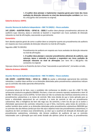 23
23
5. O auditor deve planejar e implementar respostas gerais para tratar dos riscos
avaliados de distorção relevante no nível das demonstrações contábeis (ver itens
A1 a A3).[grifos não constantes no original]
Gabarito da banca: CERTO.
Assunto: Normas de Auditoria Independente – NBC TA 330(R1) – Riscos avaliados
147. (CESPE – AUDITOR FISCAL – SEFAZ AL - 2020) O auditor deve planejar procedimentos adicionais de
auditoria cujas natureza, época e extensão se baseiem e respondam aos riscos avaliados de distorção
relevante no nível de afirmações, executando-os parcialmente.
Comentário:
Item aborda aspectos gerais de como o auditor deve se comportar quanto aos procedimentos de auditoria
em resposta aos riscos avaliados de distorção relevante no nível de afirmações.
Segundo a NBC TA 330 (R1):
Procedimentos de auditoria em resposta aos riscos avaliados de distorção relevante
no nível de afirmações
6. O auditor deve planejar e executar procedimentos adicionais de auditoria, cuja
natureza, época e extensão se baseiam e respondem aos riscos avaliados de
distorção relevante no nível de afirmações (ver itens A4 a A8).[grifos não
constantes no original]
Veja que a banca inseriu no finalzinho do item a frase “executando-os parcialmente”, tornando-o errado.
Gabarito da banca: ERRADO.
Assunto: Normas de Auditoria Independente – NBC TA 330(R1) – Riscos avaliados
148. (CESPE – AUDITOR FISCAL – SEFAZ AL - 2020) Ao avaliar a efetividade operacional dos controles
relevantes, o auditor deve verificar se as distorções detectadas pelos procedimentos substantivos indicam
que os controles não estão operando efetivamente.
Comentário:
A primeira leitura de tal item, caso o candidato não conhecesse no detalhe o que diz a NBC TA 330,
certamente conduziria ao gabarito ERRADO. Pois bem, o item em comento reproduz exatamente o item 16
da NBC TA 330 (o que o torna CERTO). Tal item deve ser lido no contexto das interfaces existentes entre os
procedimentos substantivos e os testes de controle. Não resta dúvida de que o testo aplicado para se
testar a efetividade operacional de um controle é o teste de controle (e não um procedimento
substantivo). Mas a inteligência do item não nega isso. Do contrário, o item nos diz que ao se avaliar a
efetividade operacional dos controles relevantes (o que é feito, mormente, pelos testes de controle), o
auditor também deve avaliar se as distorções detectadas pelos procedimentos substantivos INDICAM que
os controles não são efetivos (ainda que esse não seja o objetivo maior dos procedimentos substantivos). A
sequência do item corrobora esse entendimento, ao dizer que a ausência de detecção de distorções por
procedimentos substantivos, entretanto, não fornece evidência de auditoria de que os controles
relacionados com a afirmação que está sendo testada são efetivos (afinal de contas, os procedimentos
 