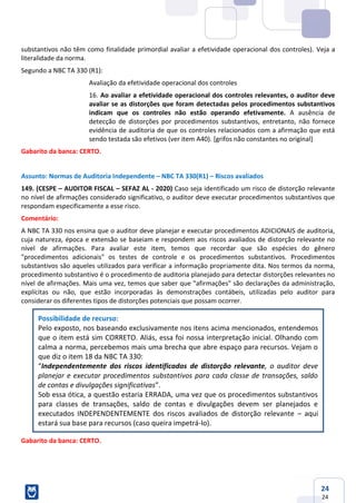 24
24
substantivos não têm como finalidade primordial avaliar a efetividade operacional dos controles). Veja a
literalidade da norma.
Segundo a NBC TA 330 (R1):
Avaliação da efetividade operacional dos controles
16. Ao avaliar a efetividade operacional dos controles relevantes, o auditor deve
avaliar se as distorções que foram detectadas pelos procedimentos substantivos
indicam que os controles não estão operando efetivamente. A ausência de
detecção de distorções por procedimentos substantivos, entretanto, não fornece
evidência de auditoria de que os controles relacionados com a afirmação que está
sendo testada são efetivos (ver item A40). [grifos não constantes no original]
Gabarito da banca: CERTO.
Assunto: Normas de Auditoria Independente – NBC TA 330(R1) – Riscos avaliados
149. (CESPE – AUDITOR FISCAL – SEFAZ AL - 2020) Caso seja identificado um risco de distorção relevante
no nível de afirmações considerado significativo, o auditor deve executar procedimentos substantivos que
respondam especificamente a esse risco.
Comentário:
A NBC TA 330 nos ensina que o auditor deve planejar e executar procedimentos ADICIONAIS de auditoria,
cuja natureza, época e extensão se baseiam e respondem aos riscos avaliados de distorção relevante no
nível de afirmações. Para avaliar este item, temos que recordar que são espécies do gênero
"procedimentos adicionais" os testes de controle e os procedimentos substantivos. Procedimentos
substantivos são aqueles utilizados para verificar a informação propriamente dita. Nos termos da norma,
procedimento substantivo é o procedimento de auditoria planejado para detectar distorções relevantes no
nível de afirmações. Mais uma vez, temos que saber que "afirmações" são declarações da administração,
explícitas ou não, que estão incorporadas às demonstrações contábeis, utilizadas pelo auditor para
considerar os diferentes tipos de distorções potenciais que possam ocorrer.
Possibilidade de recurso:
Pelo exposto, nos baseando exclusivamente nos itens acima mencionados, entendemos
que o item está sim CORRETO. Aliás, essa foi nossa interpretação inicial. Olhando com
calma a norma, percebemos mais uma brecha que abre espaço para recursos. Vejam o
que diz o item 18 da NBC TA 330:
“Independentemente dos riscos identificados de distorção relevante, o auditor deve
planejar e executar procedimentos substantivos para cada classe de transações, saldo
de contas e divulgações significativas”.
Sob essa ótica, a questão estaria ERRADA, uma vez que os procedimentos substantivos
para classes de transações, saldo de contas e divulgações devem ser planejados e
executados INDEPENDENTEMENTE dos riscos avaliados de distorção relevante – aqui
estará sua base para recursos (caso queira impetrá-lo).
Gabarito da banca: CERTO.
 
