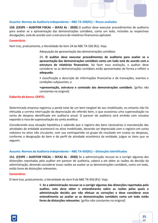 25
25
Assunto: Normas de Auditoria Independente – NBC TA 330(R1) – Riscos avaliados
150. (CESPE – AUDITOR FISCAL – SEFAZ AL - 2020) O auditor deve executar procedimentos de auditoria
para avaliar se a apresentação das demonstrações contábeis, como um todo, incluídas as respectivas
divulgações, está de acordo com a estrutura de relatórios financeiros aplicável.
Comentário:
Item traz, praticamente, a literalidade do item 24 da NBC TA 330 (R1). Veja:
Adequação da apresentação das demonstrações contábeis
24. O auditor deve executar procedimentos de auditoria para avaliar se a
apresentação das demonstrações contábeis como um todo está de acordo com a
estrutura de relatórios financeiros. Ao fazer essa avaliação, o auditor deve
considerar se as demonstrações contábeis estão apresentadas de forma a refletir a
adequada:
• classificação e descrição de informações financeiras e de transações, eventos e
condições subjacentes; e
•apresentação, estrutura e conteúdo das demonstrações contábeis. [grifos não
constantes no original]
Gabarito da banca: CERTO.
Determinada empresa registrou a perda total de um bem tangível do seu imobilizado, no entanto não foi
efetuada a correta interrupção da depreciação do referido bem, o que ocasionou uma superavaliação na
conta de despesa identificada em auditoria anual. O parecer de auditoria será emitido com ressalva
expondo o risco de superavaliação da conta analítica.
Considerando essa situação hipotética e sabendo que o registro dos bens necessários à manutenção das
atividades da entidade acontecerá no ativo imobilizado, devendo ser depreciado com o registro em conta
redutora no ativo não circulante, com sua contrapartida no grupo de resultado em custos ou despesas,
conforme a designação do bem e do perfil de atividade econômica da entidade, julgue os itens que se
seguem.
Assunto: Normas de Auditoria Independente – NBC TA 450(R1) – Distorções identificadas
151. (CESPE – AUDITOR FISCAL – SEFAZ AL - 2020) Se a administração recusar-se a corrigir algumas das
distorções reportadas pelo auditor em parecer de auditoria, caberá a ele obter as razões da decisão da
administração, devendo considerar essas razões ao avaliar se as demonstrações contábeis, como um todo,
estão livres de distorções relevantes.
Comentário:
O item traz, praticamente, a literalidade do item 9 da NBC TA 450 (R1). Veja:
9. Se a administração recusar-se a corrigir algumas das distorções reportadas pelo
auditor, este deve obter o entendimento sobre as razões pelas quais a
administração decidiu por não efetuar as correções e deve considerar esse
entendimento ao avaliar se as demonstrações contábeis como um todo estão
livres de distorções relevantes. [grifos não constantes no original]
 