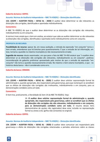 26
26
Gabarito da banca: CERTO.
Assunto: Normas de Auditoria Independente – NBC TA 450(R1) – Distorções identificadas
152. (CESPE – AUDITOR FISCAL – SEFAZ AL - 2020) O auditor deve determinar se são relevantes as
distorções não corrigidas, identificadas e apontadas individualmente.
Comentário:
A NBC TA 450(R1) diz que o auditor deve determinar se as distorções não corrigidas são relevantes,
individualmente ou em conjunto.
A norma é mais ampla que o item em análise, ao estatuir que cabe ao auditor determinar se são relevantes
as distorções não corrigidas, identificadas e apontadas tanto individualmente como em conjunto.
PROPOSTA DE RECURSO:
Possibilidade de recurso: apesar de, em nossa avaliação, a retirada da expressão "em conjunto" torna o
item errado, entendemos que há brechas para questionamento. É que a omissão de tal informação, em
tese, tornaria a questão no máximo incompleta (e não necessariamente errada).
Sugestão de recurso: douto examinador, em que pese o fato da NBC TA 450 estatuir que "o auditor deve
determinar se as distorções não corrigidas são relevantes, individualmente ou em conjunto", pedimos
reconsideração do gabarito preliminar apresentado pelo motivo de que a omissão da expressão "em
conjunto" não torna a questão necessariamente errada. No máximo o item estaria incompleto, o que - no
histórico desta banca - não é considerado como erro.
Gabarito da banca: ERRADO.
Assunto: Normas de Auditoria Independente – NBC TA 450(R1) – Distorções identificadas
153. (CESPE – AUDITOR FISCAL – SEFAZ AL - 2020) O auditor deve solicitar representação formal da
administração e, quando apropriado, dos responsáveis pela governança, para que esclareçam se acreditam
que os efeitos de distorções não corrigidas são irrelevantes, individualmente e em conjunto, para as
demonstrações contábeis como um todo.
Comentário:
O item traz, praticamente, a literalidade do item 14 da NBC TA 450(R1). Veja:
14. O auditor deve solicitar representação formal da administração e, quando
apropriado, dos responsáveis pela governança, sobre se acreditam que os efeitos
de distorções não corrigidas são não relevantes, individualmente e em conjunto,
para as demonstrações contábeis como um todo. O resumo desses itens
(demonstrativo de ajustes não registrados) deve estar incluído na representação
formal ou anexo a ela. [grifos não constantes no original]
Gabarito da banca: CERTO.
Assunto: Normas de Auditoria Independente – NBC TA 450(R1) – Distorções identificadas
154. (CESPE – AUDITOR FISCAL – SEFAZ AL - 2020) O auditor deve comunicar aos responsáveis pela
governança o efeito de distorções não corrigidas relacionadas a períodos anteriores sobre as classes
 