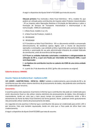 28
28
A seguir o dispositivo do Ajuste Sinief nº 07/2005 que trata do assunto:
Cláusula primeira Fica instituída a Nota Fiscal Eletrônica - NF-e, modelo 55, que
poderá ser utilizada pelos contribuintes do Imposto sobre Produtos Industrializados
- IPI ou Imposto sobre Operações Relativas à Circulação de Mercadorias e sobre a
Prestação de Serviços de Transporte Interestadual e Intermunicipal e de
Comunicação - ICMS em substituição:
I - à Nota Fiscal, modelo 1 ou 1-A;
II - à Nota Fiscal de Produtor, modelo 4.
III - REVOGADO
IV - REVOGADO
§ 1º Considera-se Nota Fiscal Eletrônica - NF-e o documento emitido e armazenado
eletronicamente, de existência apenas digital, com o intuito de documentar
operações e prestações, cuja validade jurídica é garantida pela assinatura digital do
emitente e autorização de uso pela administração tributária da unidade federada
do contribuinte, antes da ocorrência do fato gerador.
§ 2º Ficam as unidades federadas autorizadas a estabelecer a obrigatoriedade da
utilização da NF-e, a qual será fixada por intermédio de Protocolo ICMS, o qual
será dispensado:
I - na hipótese de contribuinte inscrito no cadastro do ICMS de uma única unidade
federada;
II - a partir de 1º de dezembro de 2010. [grifos não constantes no original]
Gabarito da banca: ERRADO.
Assunto: Tópicos de Auditoria fiscal – Auditoria na NFE
157. (CESPE – AUDITOR FISCAL – SEFAZ AL - 2020) É vedado o credenciamento, para emissão de NF-e, de
contribuinte que não utilize sistema eletrônico de processamento de dados, não podendo este contribuinte
ser credenciado por terceiros..
Comentário:
A assertiva possui dois equívocos: O primeiro é informar que o contribuinte não pode ser credenciado para
emitir documento fiscal se não utilizar sistema eletrônico de processamento de dados. Esta afirmação é
improcedente, tendo em vista que a bem pouco tempo era possível o contribuinte emitir a NF-e
diretamente do Portal da Nota Fiscal Eletrônica de forma gratuita. Assim, poderiam emitir gratuitamente
não precisando utilizar sistema de processamento de dados.
Já o segundo erro da assertiva é informar que o contribuinte não possa ser credenciado para emitir a NF-e
por terceiros. Fato este também equivocado, tendo em vista que o Fisco pode de ofício fazer este
credenciamento.
A seguir o dispositivo do Ajuste Sinief 07/2005 que trata do assunto:
 