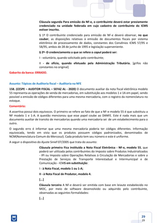 29
29
Cláusula segunda Para emissão da NF-e, o contribuinte deverá estar previamente
credenciado na unidade federada em cujo cadastro de contribuinte do ICMS
estiver inscrito.
§ 1º O contribuinte credenciado para emissão de NF-e deverá observar, no que
couber, as disposições relativas à emissão de documentos fiscais por sistema
eletrônico de processamento de dados, constantes dos Convênios ICMS 57/95 e
58/95, ambos de 28 de junho de 1995 e legislação superveniente.
§ 2º- O credenciamento a que se refere o caput poderá ser:
I - voluntário, quando solicitado pelo contribuinte;
II - de ofício, quando efetuado pela Administração Tributária. [grifos não
constantes no original]
Gabarito da banca: ERRADO.
Assunto: Tópicos de Auditoria fiscal – Auditoria na NFE
158. (CESPE – AUDITOR FISCAL – SEFAZ AL - 2020) O documento auxiliar da nota fiscal eletrônica modelo
55 representa as operações de venda de mercadorias, em substituição aos modelos 1 e 1A em papel, sendo
possível a emissão de códigos diferentes para uma mesma mercadoria, com o registro da nomenclatura no
estoque.
Comentário:
A assertiva possui dois equívocos. O primeiro se refere ao fato de que a NF-e modelo 55 é que substituiu a
NF modelo 1 e 1-A. A questão mencionou que esse papel coube ao DANFE. Este é nada mais que um
documento auxiliar de transito de mercadorias quando uma mercadoria sei de um estabelecimento para o
outro.
O segundo erro é informar que uma mesma mercadoria poderia ter códigos diferentes. Informação
equivocada, tendo em vista que os produtos possuem códigos padronizados, denominados de
NCM(Nomenclatura Comum do Mercosul). Cada produto tem seu número e este é uniforme.
A seguir o dispositivo do Ajuste Sinief 07/2005 que trata do assunto:
Cláusula primeira Fica instituída a Nota Fiscal Eletrônica - NF-e, modelo 55, que
poderá ser utilizada pelos contribuintes do Imposto sobre Produtos Industrializados
- IPI ou Imposto sobre Operações Relativas à Circulação de Mercadorias e sobre a
Prestação de Serviços de Transporte Interestadual e Intermunicipal e de
Comunicação - ICMS em substituição:
I - à Nota Fiscal, modelo 1 ou 1-A;
II - à Nota Fiscal de Produtor, modelo 4.
[...]
Cláusula terceira A NF-e deverá ser emitida com base em leiaute estabelecido no
MOC, por meio de software desenvolvido ou adquirido pelo contribuinte,
observadas as seguintes formalidades:
[...]
 