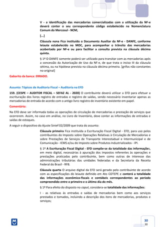30
30
V - a identificação das mercadorias comercializadas com a utilização da NF-e
deverá conter o seu correspondente código estabelecido na Nomenclatura
Comum do Mercosul - NCM;
[...]
Cláusula nona Fica instituído o Documento Auxiliar da NF-e - DANFE, conforme
leiaute estabelecido no MOC, para acompanhar o trânsito das mercadorias
acobertado por NF-e ou para facilitar a consulta prevista na cláusula décima
quinta.
§ 1º O DANFE somente poderá ser utilizado para transitar com as mercadorias após
a concessão da Autorização de Uso da NF-e, de que trata o inciso III da cláusula
sétima, ou na hipótese prevista na cláusula décima primeira. [grifos não constantes
no original]
Gabarito da banca: ERRADO.
Assunto: Tópicos de Auditoria Fiscal – Auditoria na EFD
159. (CESPE – AUDITOR FISCAL – SEFAZ AL - 2020) O contribuinte deverá utilizar a EFD para efetuar a
escrituração dos livros registro de entradas e registro de saídas, sendo necessário inventariar apenas as
mercadorias de entrada de acordo com o antigo livro registro de inventário existente em papel.
Comentário:
Na EFD deve ser informada todas as operações de circulação de mercadorias e prestação de serviços que
ocorrerem. Assim, no caso em análise, no Livro de Inventário, deve conter as informações de entradas e
saídas de estoques.
A seguir o dispositivo do Ajuste Sinief 02/2009 que trata do assunto:
Cláusula primeira Fica instituída a Escrituração Fiscal Digital - EFD, para uso pelos
contribuintes do Imposto sobre Operações Relativas à Circulação de Mercadorias e
sobre Prestações de Serviços de Transporte Interestadual e Intermunicipal e de
Comunicação - ICMS e/ou do Imposto sobre Produtos Industrializados - IPI.
§ 1º A Escrituração Fiscal Digital - EFD compõe-se da totalidade das informações,
em meio digital, necessárias à apuração dos impostos referentes às operações e
prestações praticadas pelo contribuinte, bem como outras de interesse das
administrações tributárias das unidades federadas e da Secretaria da Receita
Federal do Brasil - RFB.
Cláusula quarta O arquivo digital da EFD será gerado pelo contribuinte de acordo
com as especificações do leiaute definido em Ato COTEPE e conterá a totalidade
das informações econômico-fiscais e contábeis correspondentes ao período
compreendido entre o primeiro e o último dia do mês.
§ 1º Para efeito do disposto no caput, considera-se totalidade das informações:
I - as relativas às entradas e saídas de mercadorias bem como aos serviços
prestados e tomados, incluindo a descrição dos itens de mercadorias, produtos e
serviços;
 