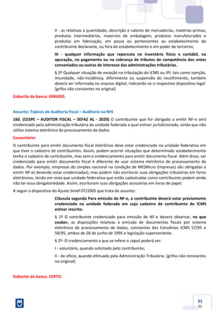 31
31
II - as relativas a quantidade, descrição e valores de mercadorias, matérias-primas,
produtos intermediários, materiais de embalagem, produtos manufaturados e
produtos em fabricação, em posse ou pertencentes ao estabelecimento do
contribuinte declarante, ou fora do estabelecimento e em poder de terceiros;
III - qualquer informação que repercuta no inventário físico e contábil, na
apuração, no pagamento ou na cobrança de tributos de competência dos entes
conveniados ou outras de interesse das administrações tributárias.
§ 2º Qualquer situação de exceção na tributação do ICMS ou IPI, tais como isenção,
imunidade, não-incidência, diferimento ou suspensão do recolhimento, também
deverá ser informada no arquivo digital, indicando-se o respectivo dispositivo legal.
[grifos não constantes no original]
Gabarito da banca: ERRADO.
Assunto: Tópicos de Auditoria fiscal – Auditoria na NFE
160. (CESPE – AUDITOR FISCAL – SEFAZ AL - 2020) O contribuinte que for obrigado a emitir NF-e será
credenciado pela administração tributária da unidade federada a qual estiver jurisdicionado, ainda que não
utilize sistema eletrônico de processamento de dados.
Comentário:
O contribuinte para emitir documento fiscal eletrônico deve estar credenciado na unidade federativa em
que tiver o cadastro de contribuintes. Assim, podem ocorrer situações que determinado estabelecimento
tenha o cadastro de contribuinte, mas sem o credenciamento para emitir documento fiscal. Além disso, ser
credenciado para emitir documento fiscal é diferente de usar sistema eletrônico de processamento de
dados. Por exemplo, empresas do simples nacional na condição de ME(Micro Empresas) são obrigadas a
emitir NF-e( devendo estar credenciadas), mas podem não escriturar suas obrigações tributárias em livros
eletrônicos, tendo em vista que unidade federativa que estão cadastradas como contribuinte podem ainda
não ter essa obrigatoriedade. Assim, escrituram suas obrigações acessórias em livros de papel.
A seguir o dispositivo do Ajuste Sinief 07/2005 que trata do assunto:
Cláusula segunda Para emissão da NF-e, o contribuinte deverá estar previamente
credenciado na unidade federada em cujo cadastro de contribuinte do ICMS
estiver inscrito.
§ 1º O contribuinte credenciado para emissão de NF-e deverá observar, no que
couber, as disposições relativas à emissão de documentos fiscais por sistema
eletrônico de processamento de dados, constantes dos Convênios ICMS 57/95 e
58/95, ambos de 28 de junho de 1995 e legislação superveniente.
§ 2º- O credenciamento a que se refere o caput poderá ser:
I - voluntário, quando solicitado pelo contribuinte;
II - de ofício, quando efetuado pela Administração Tributária. [grifos não constantes
no original]
Gabarito da banca: CERTO.
 