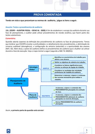 5
5
PROVA COMENTADA
Tendo em vista o que preconizam as normas de auditoria, julgue os itens a seguir.
Assunto: Testes e procedimentos de auditoria
131. (CESPE – AUDITOR FISCAL – SEFAZ AL - 2020) A fim de estabelecer o escopo da auditoria durante sua
fase de planejamento, o auditor pode utilizar procedimentos de revisão analítica, que fazem parte dos
testes substantivos.
Comentário:
Questão aborda aspectos da definição dos procedimentos de auditoria na fase de planejamento. Temos
que lembrar que ESCOPO envolve a profundidade e o detalhamento dos procedimentos, a delimitação do
universo auditável (abrangência), a configuração da amostra (extensão) e a oportunidade dos exames
(NAT, 92). Além disso, o plano de auditoria define os procedimentos de auditoria que o Auditor vai utilizar
durante a fase de execução. Veja o mapa mental a seguir (segundo a NBC TA 300(R1)):
Assim, a primeira parte da questão está correta!
 