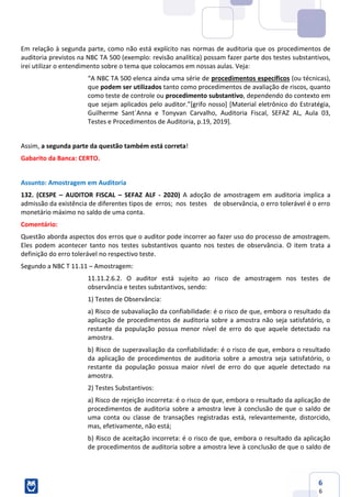 6
6
Em relação à segunda parte, como não está explícito nas normas de auditoria que os procedimentos de
auditoria previstos na NBC TA 500 (exemplo: revisão analítica) possam fazer parte dos testes substantivos,
irei utilizar o entendimento sobre o tema que colocamos em nossas aulas. Veja:
“A NBC TA 500 elenca ainda uma série de procedimentos específicos (ou técnicas),
que podem ser utilizados tanto como procedimentos de avaliação de riscos, quanto
como teste de controle ou procedimento substantivo, dependendo do contexto em
que sejam aplicados pelo auditor.”[grifo nosso] [Material eletrônico do Estratégia,
Guilherme Sant´Anna e Tonyvan Carvalho, Auditoria Fiscal, SEFAZ AL, Aula 03,
Testes e Procedimentos de Auditoria, p.19, 2019].
Assim, a segunda parte da questão também está correta!
Gabarito da Banca: CERTO.
Assunto: Amostragem em Auditoria
132. (CESPE – AUDITOR FISCAL – SEFAZ ALF - 2020) A adoção de amostragem em auditoria implica a
admissão da existência de diferentes tipos de erros; nos testes de observância, o erro tolerável é o erro
monetário máximo no saldo de uma conta.
Comentário:
Questão aborda aspectos dos erros que o auditor pode incorrer ao fazer uso do processo de amostragem.
Eles podem acontecer tanto nos testes substantivos quanto nos testes de observância. O item trata a
definição do erro tolerável no respectivo teste.
Segundo a NBC T 11.11 – Amostragem:
11.11.2.6.2. O auditor está sujeito ao risco de amostragem nos testes de
observância e testes substantivos, sendo:
1) Testes de Observância:
a) Risco de subavaliação da confiabilidade: é o risco de que, embora o resultado da
aplicação de procedimentos de auditoria sobre a amostra não seja satisfatório, o
restante da população possua menor nível de erro do que aquele detectado na
amostra.
b) Risco de superavaliação da confiabilidade: é o risco de que, embora o resultado
da aplicação de procedimentos de auditoria sobre a amostra seja satisfatório, o
restante da população possua maior nível de erro do que aquele detectado na
amostra.
2) Testes Substantivos:
a) Risco de rejeição incorreta: é o risco de que, embora o resultado da aplicação de
procedimentos de auditoria sobre a amostra leve à conclusão de que o saldo de
uma conta ou classe de transações registradas está, relevantemente, distorcido,
mas, efetivamente, não está;
b) Risco de aceitação incorreta: é o risco de que, embora o resultado da aplicação
de procedimentos de auditoria sobre a amostra leve à conclusão de que o saldo de
 