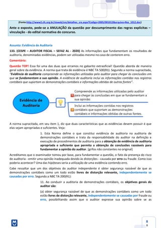 8
8
(Fonte:http://www2.cfc.org.br/sisweb/sre/detalhes_sre.aspx?Codigo=2005/001012&arquivo=Res_1012.doc)
Ante o exposto, pede-se a ANULAÇÃO da questão por descumprimento das regras explícitas –
vinculação - do edital normativa do concurso.
Assunto: Evidência de Auditoria
133. (CESPE – AUDITOR FISCAL – SEFAZ AL - 2020) As informações que fundamentam os resultados de
auditoria, denominadas evidências, podem ser utilizadas mesmo no caso de conterem erro.
Comentário:
Questão TOP! Essa foi uma das duas que erramos no gabarito extraoficial! Questão aborda de maneira
geral sobre da evidência. A norma que trata de evidência é NBC TA 500(R1). Segundo a norma supracitada,
“Evidência de auditoria compreende as informações utilizadas pelo auditor para chegar às conclusões em
que se fundamentam a sua opinião. A evidência de auditoria inclui as informações contidas nos registros
contábeis que suportam as demonstrações contábeis e informações obtidas de outras fontes”.
A norma supracitada, em seu item 1, diz que duas características que as evidências devem possuir é que
elas sejam apropriadas e suficientes. Veja:
1. Esta Norma define o que constitui evidência de auditoria na auditoria de
demonstrações contábeis e trata da responsabilidade do auditor na definição e
execução de procedimentos de auditoria para a obtenção de evidência de auditoria
apropriada e suficiente que permita a obtenção de conclusões razoáveis para
fundamentar a opinião do auditor. [grifos não constantes no original]
Acreditamos que o examinador tomou por base, para fundamentar a questão, o fato da presença do risco
de auditoria - emitir uma opinião inadequada devido às distorções - causada por erro ou fraude. Como isso
poderia acontecer? Uma das hipóteses seria a utilização de uma evidência contendo erro.
Cabe ressaltar que um dos objetivos do auditor independente é obter segurança razoável de que as
demonstrações contábeis como um todo estão livres de distorção relevante, independentemente se
causadas por erro. Segundo a NBC TA 200(R1):
11. Ao conduzir a auditoria de demonstrações contábeis, os objetivos gerais do
auditor são:
(a) obter segurança razoável de que as demonstrações contábeis como um todo
estão livres de distorção relevante, independentemente se causadas por fraude ou
erro, possibilitando assim que o auditor expresse sua opinião sobre se as
 