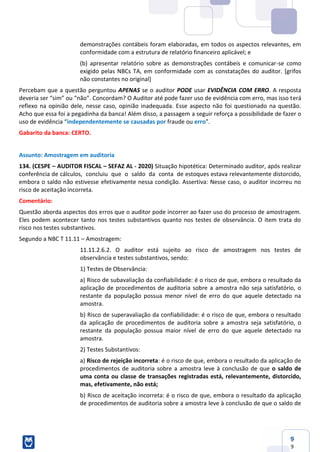 9
9
demonstrações contábeis foram elaboradas, em todos os aspectos relevantes, em
conformidade com a estrutura de relatório financeiro aplicável; e
(b) apresentar relatório sobre as demonstrações contábeis e comunicar-se como
exigido pelas NBCs TA, em conformidade com as constatações do auditor. [grifos
não constantes no original]
Percebam que a questão perguntou APENAS se o auditor PODE usar EVIDÊNCIA COM ERRO. A resposta
deveria ser “sim” ou “não”. Concordam? O Auditor até pode fazer uso de evidência com erro, mas isso terá
reflexo na opinião dele, nesse caso, opinião inadequada. Esse aspecto não foi questionado na questão.
Acho que essa foi a pegadinha da banca! Além disso, a passagem a seguir reforça a possibilidade de fazer o
uso de evidência “independentemente se causadas por fraude ou erro”.
Gabarito da banca: CERTO.
Assunto: Amostragem em auditoria
134. (CESPE – AUDITOR FISCAL – SEFAZ AL - 2020) Situação hipotética: Determinado auditor, após realizar
conferência de cálculos, concluiu que o saldo da conta de estoques estava relevantemente distorcido,
embora o saldo não estivesse efetivamente nessa condição. Assertiva: Nesse caso, o auditor incorreu no
risco de aceitação incorreta.
Comentário:
Questão aborda aspectos dos erros que o auditor pode incorrer ao fazer uso do processo de amostragem.
Eles podem acontecer tanto nos testes substantivos quanto nos testes de observância. O item trata do
risco nos testes substantivos.
Segundo a NBC T 11.11 – Amostragem:
11.11.2.6.2. O auditor está sujeito ao risco de amostragem nos testes de
observância e testes substantivos, sendo:
1) Testes de Observância:
a) Risco de subavaliação da confiabilidade: é o risco de que, embora o resultado da
aplicação de procedimentos de auditoria sobre a amostra não seja satisfatório, o
restante da população possua menor nível de erro do que aquele detectado na
amostra.
b) Risco de superavaliação da confiabilidade: é o risco de que, embora o resultado
da aplicação de procedimentos de auditoria sobre a amostra seja satisfatório, o
restante da população possua maior nível de erro do que aquele detectado na
amostra.
2) Testes Substantivos:
a) Risco de rejeição incorreta: é o risco de que, embora o resultado da aplicação de
procedimentos de auditoria sobre a amostra leve à conclusão de que o saldo de
uma conta ou classe de transações registradas está, relevantemente, distorcido,
mas, efetivamente, não está;
b) Risco de aceitação incorreta: é o risco de que, embora o resultado da aplicação
de procedimentos de auditoria sobre a amostra leve à conclusão de que o saldo de
 