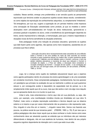 Ensaios Pedagógicos: Revista Eletrônica do Curso de Pedagogia das Faculdades OPET – ISSN 2175 1773
    21           Fernando Corrêa – CRIANÇAS NÃO PENSAM, APENAS IMITAM: POR UMA PRÁTICA PEDAGÓGICA E
                                                              AVALIATIVA QUE LIBERTE E NÃO APRISIONE.

         cuidados. Nesse sentido, emerge uma problemática a ser vencida quanto ao pensamento
         equivocado que tenciona avaliar os pequenos sujeitos sociais dessa escola, considerando-
         os como objetos de reprodução de conhecimentos adquiridos, ou simplesmente 'imitadores'.
         Tal emergência, por sua vez, sugere a superação de um período histórico onde imperava
         uma concepção de Educação caracterizada como produto, já que os modelos a serem
         alcançados eram pré-estabelecidos em função de alvos institucionais, ignorando-se o
         processo gradual e equitativo do aluno, onde a transferência da aprendizagem dependia do
         treino, sendo imprescindível a retenção, a memorização, para que o mesmo respondesse a
         situações novas de forma semelhante às situações anteriores.
                Esta pedagogia revela uma redução do processo educativo, ignorando os sujeitos
         que dele fazem parte como agentes, não apenas como mero receptores, assistentes de um
         processo que lhes é alheio


                              ...toda ação educativa deve necessariamente estar precedida de uma reflexão
                              sobre o homem e de uma análise do meio de vida concreto do homem
                              concreto a quem queremos educar (ou melhor dito: a quem queremos ajudar
                              a educar-se). Faltando uma tal reflexão sobre o homem, corre-se o risco de
                              adotar métodos educativos e maneiras de atuar que reduzem o homem à
                              condição de objeto. (...) Para ser válida, a educação deve considerar a
                              vocação ontológica do homem – vocação de ser sujeito – e as condições em
                              que ele vive: em tal lugar exato, em tal momento, em tal contexto. (FREIRE,
                              1980. p. 33-34).


                Logo, ter a criança como sujeito da realidade educacional requer que a vejamos
         como agente participativo dentro do processo de ensino-aprendizagem e de uma sociedade
         em constante movimento. Essa compreensão pedagógica, inevitalvemente, faz-nos apreciar
         um paradigma que principia na avaliação de que se realmente o público ao qual queremos
         educar e, por conseguinte avaliar é depositário da capacidade real do pensar, ou o de
         simplesmente imitar aquilo que vê ou ouve, mas que não sente e nem cria algo novo daquilo
         que se apresenta diante de si no mundo no qual vive.
                Imitar é arte, mais entenderemos o termo aqui não em sua plenitude, ou seja, não
         como, por exemplo, uma manifestação mimética intuída por Aristóteles em sua obra 'A
         Poética', mais como a simples reprodução automática e técnica daquilo que se observa
         externo a si mesmo e que por vezes internamente não se preserva e não representa nada.
         Ora, ninguém é uma ilha em si mesmo, “...ninguém nasce feito. Vamos nos fazendo aos
         poucos, na prática social de que tomamos parte”. (FREIRE, 1993. p. 79). É por isso que a
         prática pedagógica não deve impor aquilo que se deve conhecer e muito menos como esse
         conhecimento deve ser absolvido quando se entende que os indivíduos são por natureza
         diferenciáveis e desiguais, não em sua essência de humanos, mas dentro de seu próprio
         esquema cognitivo dependente da interação com o outro que está à sua volta.
 