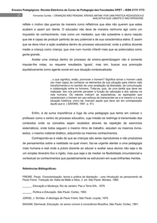 Ensaios Pedagógicos: Revista Eletrônica do Curso de Pedagogia das Faculdades OPET – ISSN 2175 1773
    23           Fernando Corrêa – CRIANÇAS NÃO PENSAM, APENAS IMITAM: POR UMA PRÁTICA PEDAGÓGICA E
                                                              AVALIATIVA QUE LIBERTE E NÃO APRISIONE.

         reflete o motivo das guerras da maneira como refletimos que elas não querem que estas
         acabem e assim por diante. O educador não deve de maneira nenhuma agir como um
         inquisidor do conhecimento, mas como um mediador, que não subestime o aluno naquilo
         que ele é capaz de produzir partindo de seu potencial e de sua característica etária. É assim
         que se deve intuir a ação avaliativa dentro do processo educacional, onde a prática docente
         medie a criança como criança, que vive num mundo infantil mais que se potencializa como
         gente grande.
                Avaliar uma criança dentro do processo de ensino-aprendizagem não é somente
         imputar-lhe notas, ou requerer resultados 'iguais', mas sim, buscar sua promoção
         equitativamente como agente social em sua situação contextualizada:


                               ...o que significa, então, promover o homem? Significa tornar o homem cada
                               vez mais capaz de conhecer os elementos de sua situação para intervir nela
                               transformando-a no sentido de uma ampliação da liberdade, da comunicação
                               e colaboração entre os homens. Trata-se, pois, de uma tarefa que deve ser
                               realizada. Isto nos permite perceber a função da valoração e dos valores na
                               vida humana. Os valores indicam as expectativas, as aspirações que
                               caracterizam o homem em seu esforço de transcender-se a si mesmo e à sua
                               situação histórica; como tal, marcam aquilo que deve ser em contraposição
                               àquilo que é. ( SAVIANI, 1991. p. 41).


                Enfim, é de suma importância a fuga de uma pedagogia que teime em colocar o
         professor como o centro do processo educativo, cuja missão se restringe à transmissão dos
         conteúdos onde os conceitos sejam recebidos através da repetição de exercícios
         sistemáticos, onde todos seguem o mesmo ritmo de trabalho, estudam os mesmos livros-
         textos, o mesmo material didático, adquirindo-os mesmos conhecimentos.
                Contrapondo-se à visão de que as crianças são seres reprodutores e não produtores
         de pensamentos sobre a realidade na qual vivem, faz-se urgente atentar a uma pedagogia
         mais humana e real onde a práxis docente ao educar e avaliar seus alunos não seja o de
         um simples itinerário fixo e rígido, mas que seja o de mediar na flexibilidade circunstancial e
         contextual os conhecimentos que paulatinamente se estruturam em suas brilhantes mentes.


         Referências Bibliográficas:


         FREIRE, Paulo. Conscientização: teoria e prática da libertação - uma introdução ao pensamento de
         Paulo Freire. Tradução de: Kátia de Mello e Silva. 2. ed. São Paulo: Moraes, 1980.

         ______. Educação e Mudança. Rio de Janeiro: Paz e Terra S/A., 1979.

         ______. Política e Educação. São Paulo: Cortez, 1993.

         JORGE, J. Simões. A ideologia de Paulo Freire. São Paulo: Loyola, 1979.

         SAVIANI, Dermeval. Educação: do senso comum à consciência filosófica. São Paulo: Cortez, 1991.
 