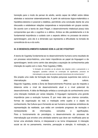 5

transição para o modo de pensar do adulto, sendo capaz de refletir sobre idéias
abstratas e raciocinar sistematicamente. A partir de estruturas lógico-matemático e
hipotético-dedutivo é possível a dialética, permitindo uma conclusão diante de uma
discussão e estabelecer relações cooperativas e reciprocidade em grupos sociais.
De acordo com a teoria de Jean Piaget, o desenvolvimento intelectual possui dois
componentes que são o cognitivo e o afetivo. Ambos se dão paralelamente e é de
fundamental importância o cuidado com o aspecto afetivo no processo de ensinoaprendizagem, pois ela é a dimensão que representa a dificuldade na tomada de
consciência do eu e do outro.

III- O DESENVOLVIMENTO HUMANO SOB A LUZ DE VYGOTSKY

A teoria de Vygotsky fundamenta-se no desenvolvimento humano como resultado de
um processo sócio-histórico, uma maior importância ao papel da linguagem e da
aprendizagem, tendo como centro das atenções a aquisição de conhecimentos pela
interação do sujeito com o meio. Para Vygotsky (1988),
“a formação de conceitos se da através das relações entre o pensamento e a
linguagem, questões culturais na construção de significados, processo de
internalização e ao papel da escola enquanto transmissora de conhecimentos.”

Ele propõe uma visão de formação das funções psíquicas superiores tais como a
internalização

mediada

pela

cultura.

Segundo Vygotsky, existe a Zona de Desenvolvimento Proximal, que diz respeito a
distancia entre o nível de desenvolvimento atual e o nível potencial do
desenvolvimento. A idéia de Mediação enfatiza a construção do conhecimento como
uma interação mediada por varias relações. A linguagem representa uma grande
importância para a evolução humana. É por meio dela que criamos conceitos,
formas de organização do real, a mediação entre sujeito e o objeto do
conhecimento. Na Cultura que é fornecido ao ser humano os sistemas simbólicos de
representação da realidade, que estão em constante progresso de recriação e
reinterpretarão

de

informações,

conceitos

e

significações.

Para o funcionamento do psicológico, o desenvolvimento do processo de
internalização que envolve uma atividade externa que deve ser modificada para se
tornar uma atividade interna, é interpessoal e se torna intrapessoal. A interação
social se dá no pensamento, memória, percepção e atenção. A motivação, a

 