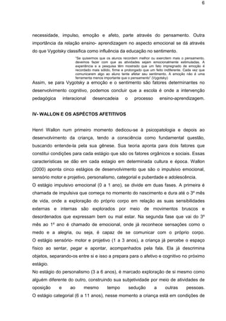 6

necessidade, impulso, emoção e afeto, parte através do pensamento. Outra
importância da relação ensino- aprendizagem no aspecto emocional se dá através
do que Vygotsky classifica como influência da educação no sentimento.
“Se quisermos que os alunos recordem melhor ou exercitem mais o pensamento,
devemos fazer com que as atividades sejam emocionalmente estimuladas. A
experiência e a pesquisa têm mostrado que um fato impregnado de emoção é
recordado mais sólido, firme e prolongado que um feito indiferente. Cada vez que
comunicarem algo ao aluno tente afetar seu sentimento. A emoção não é uma
ferramenta menos importante que o pensamento” (Vygotsky)

Assim, se para Vygotsky a emoção e o sentimento são fatores determinantes no
desenvolvimento cognitivo, podemos concluir que a escola é onde a intervenção
pedagógica

interacional

desencadeia

o

processo

ensino-aprendizagem.

IV- WALLON E OS ASPÉCTOS AFETITIVOS

Henri Wallon num primeiro momento dedicou-se à psicopatologia e depois ao
desenvolvimento da criança, tendo a consciência como fundamental questão,
buscando entende-la pela sua gênese. Sua teoria aponta para dois fatores que
constitui condições para cada estágio que são os fatores orgânicos e sociais. Essas
características se dão em cada estagio em determinada cultura e época. Wallon
(2000) aponta cinco estágios de desenvolvimento que são o impulsivo emocional,
sensório motor e projetivo, personalismo, categorial e puberdade e adolescência.
O estágio impulsivo emocional (0 a 1 ano), se divide em duas fases. A primeira é
chamada de impulsiva que começa no momento do nascimento e dura até o 3º mês
de vida, onde a exploração do próprio corpo em relação as suas sensibilidades
externas e internas são explorados por meio de movimentos bruscos e
desordenados que expressam bem ou mal estar. Na segunda fase que vai do 3º
mês ao 1º ano é chamado de emocional, onde já reconhece sensações como o
medo e a alegria, ou seja, é capaz de se comunicar com o próprio corpo.
O estágio sensório- motor e projetivo (1 a 3 anos), a criança já percebe o espaço
físico ao sentar, pegar e apontar, acompanhados pela fala. Ela já descrimina
objetos, separando-os entre si e isso a prepara para o afetivo e cognitivo no próximo
estágio.
No estágio do personalismo (3 a 6 anos), é marcado exploração de si mesmo como
alguém diferente do outro, construindo sua subjetividade por meio de atividades de
oposição

e

ao

mesmo

tempo

sedução

a

outras

pessoas.

O estágio categorial (6 a 11 anos), nesse momento a criança está em condições de

 