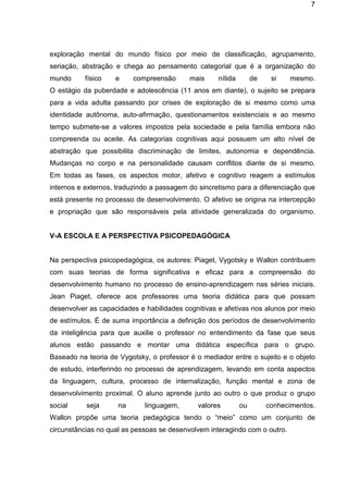 7

exploração mental do mundo físico por meio de classificação, agrupamento,
seriação, abstração e chega ao pensamento categorial que é a organização do
mundo

físico

e

compreensão

mais

nítida

de

si

mesmo.

O estágio da puberdade e adolescência (11 anos em diante), o sujeito se prepara
para a vida adulta passando por crises de exploração de si mesmo como uma
identidade autônoma, auto-afirmação, questionamentos existenciais e ao mesmo
tempo submete-se a valores impostos pela sociedade e pela família embora não
compreenda ou aceite. As categorias cognitivas aqui possuem um alto nível de
abstração que possibilita discriminação de limites, autonomia e dependência.
Mudanças no corpo e na personalidade causam conflitos diante de si mesmo.
Em todas as fases, os aspectos motor, afetivo e cognitivo reagem a estímulos
internos e externos, traduzindo a passagem do sincretismo para a diferenciação que
está presente no processo de desenvolvimento. O afetivo se origina na intercepção
e propriação que são responsáveis pela atividade generalizada do organismo.

V-A ESCOLA E A PERSPECTIVA PSICOPEDAGÓGICA

Na perspectiva psicopedagógica, os autores: Piaget, Vygotsky e Wallon contribuem
com suas teorias de forma significativa e eficaz para a compreensão do
desenvolvimento humano no processo de ensino-aprendizagem nas séries iniciais.
Jean Piaget, oferece aos professores uma teoria didática para que possam
desenvolver as capacidades e habilidades cognitivas e afetivas nos alunos por meio
de estímulos. É de suma importância a definição dos períodos de desenvolvimento
da inteligência para que auxilie o professor no entendimento da fase que seus
alunos estão passando e montar uma didática específica para o grupo.
Baseado na teoria de Vygotsky, o professor é o mediador entre o sujeito e o objeto
de estudo, interferindo no processo de aprendizagem, levando em conta aspectos
da linguagem, cultura, processo de internalização, função mental e zona de
desenvolvimento proximal. O aluno aprende junto ao outro o que produz o grupo
social

seja

na

linguagem,

valores

ou

conhecimentos.

Wallon propõe uma teoria pedagógica tendo o “meio” como um conjunto de
circunstâncias no qual as pessoas se desenvolvem interagindo com o outro.

 