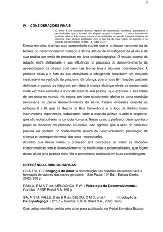 8

IV – CONSIDERAÇÕES FINAIS
“O amor é um conceito diverso, repleto de contrastes, antíteses, paradoxos e
peculiaridades que o tornam tão singular quanto complexo. (...) amor transcende
qualquer ciência. Ele nasce, cresce e se multiplica, ocupando espaços maiores ou
menores, mas sempre edificados com o que há de mais nobre no espírito e no
coração do ser humano (CHALITA, 2003 P.22)”

Dessa maneira, o artigo aqui apresentado sugere que o professor compreenda as
teorias do desenvolvimento humano e tenha atitude de investigador do aluno e da
sua prática por meio de pesquisas na área psicopedagógica. O estudo acerca da
relação entre afetividade e sua influência no processo de desenvolvimento da
aprendizagem da criança com base nas teorias leva a algumas considerações. A
primeira delas é o fato de que afetividade e inteligência constituem um conjunto
inseparável na evolução do psiquismo da criança, pois ambas têm funções bastante
definidas e quando se integram, permitem à criança alcançar níveis de pensamento
cada vez mais elevados e a constituição da sua pessoa, que expressa a sua forma
de ser única no mundo. Na escola, um bom ajustamento afetivo se torna condição
necessária ao pleno desenvolvimento do aluno. Foram evidentes durante os
estágios II e III, que as Regras de Boa Convivência e o Jogo de Xadrez foram
instrumentos importantes, trabalhando tanto o aspecto afetivo quanto o cognitivo,
que são indissociáveis na conduta humana. Nesse caso, o professor desempenha o
papel de mediador no processo educativo, isso significa que a ação do professor
precisa ser pautada no conhecimento acerca do desenvolvimento psicológico da
criança e, consequentemente, das suas necessidades.
Acredito que dessa forma, o professor terá condições de tomar as decisões
comprometidas com o desenvolvimento de habilidades e potencialidades, que façam
desse aluno uma pessoa mais feliz e plenamente realizada em suas aprendizagens.

REFERÊNCIAS BIBLIOGRÁFICAS
CHALITA, G; Pedagogia do Amor: a contribuição das histórias universais para a
formação de valores das novas gerações – São Paulo: 19ª Ed. - Editora Gente,
2003. 208 p.
PAULA, E M A T. de; MENDONÇA, F W. / Psicologia do Desenvolvimento./Curitiba: IESDE Brasil S.A. 160 p.
SÁ, M S M; VALLE, B de B R do; DELOU, C M C; et al./
Introdução à
Psicopedagogia. / 2ª Ed – Curitiba: IESDE Brasil S.A., 2008. 140 p.
Obs: artigo científico cedido pelo autor para publicação no Portal Somática Educar

 