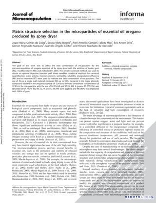 http://informahealthcare.com/mnc 
ISSN: 0265-2048 (print), 1464-5246 (electronic) 
J Microencapsul, Early Online: 1–11 
! 2013 Informa UK Ltd. DOI: 10.3109/02652048.2013.778909 
Matrix structure selection in the microparticles of essential oil oregano 
produced by spray dryer 
Joyce Maria Gomes da Costa1, Soraia Vilela Borges1, Ariel Antonio Campos Toledo Hijo1, Eric Keven Silva1, 
Gerson Reginaldo Marques1, Marcelo Aˆ 
ngelo Cirillo2, and Viviane Machado de Azevedo1 
1Department of Food Sciences, Federal University of Lavras (UFLA), Lavras, MG, Brazil and 2Department of Exact Sciences, Federal University of 
Lavras (UFLA), Lavras, MG, Brazil 
Abstract 
The goal of this work was to select the best combination of encapsulants for the 
microencapsulation of oregano essential oil by spray dryer with the addition of Arabic gum 
(AG), modified starch (MS) and maltodextrin (MA). The simplex-centroid method was used to 
obtain an optimal objective function with three variables. Analytical methods for carvacrol 
quantification, water activity, moisture content, wettability, solubility, encapsulation efficiency 
(ME) and oil retention (RT) were used to evaluate the best combination of encapsulants. The 
use of AG as a single wall material increased ME up to 93%. Carvacrol is the major phenolic 
compound existent in the oregano essential oil. Carvacrol exhibits a maximum concentration of 
57.8% in the microparticle with the use of 62.5% AG and 37.5% MA. A greater RT (77.39%) was 
obtained when 74.5% AG; MS 12.7% and 12.7% MA were applied, and ME (93%) was improved 
with 100% of gum. 
Keywords 
Additives, physical properties, simplex 
centroid, volatile compounds 
History 
Received 8 September 2012 
Revised 7 February 2013 
Accepted 18 February 2013 
Published online 25 March 2013 
Introduction 
Essential oils are extracted from herbs or spices and are sources of 
biological active compounds, such as terpenoids and phenolic 
acids (Bakkali et al., 2008). Many records report that such 
compounds exhibit good antimicrobial activity (Burt, 2004; Burt 
et al., 2005; Lo´pez et al., 2007). The oregano essential oil contains 
carvacrol and thymol as its major compounds (Al-Bandak and 
Oreopoulou, 2007). Carvacrol is a phenolic monoterpene that 
shows significant antibacterial activity in vitro (Didry et al., 
1994), as well as antifungal (Burt and Reinders, 2003; Giordani 
et al., 2004; Burt et al., 2005), antitoxigenic, insecticide and 
antiparasitic activities (Veldhuizen et al., 2006). Thus, putting 
oregano essential oil in foods as a natural alternative ensures the 
preservation and safety of foods (Souza et al., 2005). 
However, the use of essential oils in their conventional form 
may have limited applications because of the oils’ high volatility. 
The microencapsulation process provides several benefits to 
essential oils, such as the protection and stability of released 
volatiles and storage that can be applied in textile products, 
pesticides, pharmaceuticals, cosmetics and food (Leimann et al., 
2009; Muru´a-Pagola et al., 2009). For example, for microencap-sulation 
of compounds found in foods, spray drying is one of the 
most commonly used technologies in the food industry (Borges 
et al., 2002; Shefer and Shefer, 2003; Fuchs et al., 2006; 
Reineccius, 2006; Muru´a-Pagola et al., 2009; Souza et al., 2009, 
2011; Ahmed et al., 2010) and has been widely used for essential 
oils (Reineccius, 1988; Beristain et al., 2001; Bylaite et al., 2001; 
Baranauskiene_ et al., 2006, 2007; Yang et al., 2009), and in recent 
years, ultrasound applications have been investigated as devices 
on uses of atomisation stage in encapsulation processes in order to 
overcome the limitations typical of common equipments such as 
the lack of versatility and high consumption of resources 
(Dalmoro et al., 2012a). 
The main advantage of microencapsulation is the formation of 
a barrier between the compound and the environment. This barrier 
can protect against oxygen, water and light and can prevent 
contact with other ingredients in a prepared meal or, for example, 
in a controlled diffusion of the encapsulated compound. The 
efficiency of controlled release or protection depends mainly on 
the composition and structure of the established wall and on the 
process conditions (temperature, pH, pressure and moisture) 
during the production and use of such particles. The barrier is 
generally formed by components that create a network through the 
hydrophilic or hydrophobic properties (Fuchs et al., 2006). 
Despite the ease of manufacturing on an industrial scale, the 
microspheres may have several disadvantages. The disadvantages 
include the low capacity of encapsulation and removal of the core 
material during storage that can occur because of the crystalline 
structure and polymorphic arrangements characteristic of many 
lipid materials during solidification and crystallisation with 
reduction in the amorphous regions of the polymer matrix (Sato 
and Ueno, 2005; Chambi et al., 2008). 
Several auxiliary dryers (carriers or adjuvants), including 
starches (corn, cassava and rice), modified starches (MS), 
maltodextrins (MAs), gum Arabic (AG), cyclodextrins and corn 
syrups, are often added to foods to minimise the loss of bioactive 
compounds and act as the encapsulation agents to improve or 
modify the physical and chemical composition of a product 
(De Souza et al., 2007). The encapsulating agents can be used 
alone or in combination, and the ideal composition is set for each 
specific situation (Fernandes et al., 2012). The ideal selection of 
encapsulants associated with microencapsulation techniques is 
Address for correspondence: Joyce Maria Gomes da Costa, Department of 
Food Sciences, Federal University of Lavras (UFLA), cx 3037, Lavras 
37200-000, MG, Brazil. Tel: +55 35 2142 2016. E-mail: joycecosta 
@dca.ufla.br 
Journal of Microencapsulation Downloaded from informahealthcare.com by 177.105.13.40 on 03/27/13 
For personal use only. 
 