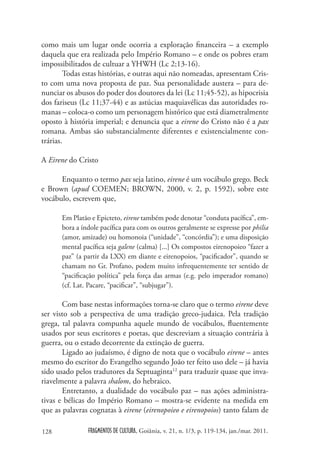 como mais um lugar onde ocorria a exploração financeira – a exemplo
daquela que era realizada pelo Império Romano – e onde os pobres eram
impossibilitados de cultuar a YHWH (Lc 2;13-16).
        Todas estas histórias, e outras aqui não nomeadas, apresentam Cris-
to com uma nova proposta de paz. Sua personalidade austera – para de-
nunciar os abusos do poder dos doutores da lei (Lc 11;45-52), as hipocrisia
dos fariseus (Lc 11;37-44) e as astúcias maquiavélicas das autoridades ro-
manas – coloca-o como um personagem histórico que está diametralmente
oposto à história imperial; e denuncia que a eirene do Cristo não é a pax
romana. Ambas são substancialmente diferentes e existencialmente con-
trárias.

A Eirene do Cristo

      Enquanto o termo pax seja latino, eirene é um vocábulo grego. Beck
e Brown (apud COEMEN; BROWN, 2000, v. 2, p. 1592), sobre este
vocábulo, escrevem que,

      Em Platão e Epicteto, eirene também pode denotar “conduta pacífica”, em-
      bora a índole pacífica para com os outros geralmente se expresse por philia
      (amor, amizade) ou homonoia (“unidade”, “concórdia”); e uma disposição
      mental pacífica seja galene (calma) [...] Os compostos eirenopoieo “fazer a
      paz” (a partir da LXX) em diante e eirenopoios, “pacificador”, quando se
      chamam no Gr. Profano, podem muito infrequentemente ter sentido de
      “pacificação política” pela força das armas (e.g. pelo imperador romano)
      (cf. Lat. Pacare, “pacificar”, “subjugar”).

       Com base nestas informações torna-se claro que o termo eirene deve
ser visto sob a perspectiva de uma tradição greco-judaica. Pela tradição
grega, tal palavra compunha aquele mundo de vocábulos, fluentemente
usados por seus escritores e poetas, que descreviam a situação contrária à
guerra, ou o estado decorrente da extinção de guerra.
       Ligado ao judaísmo, é digno de nota que o vocábulo eirene – antes
mesmo do escritor do Evangelho segundo João ter feito uso dele – já havia
sido usado pelos tradutores da Septuaginta12 para traduzir quase que inva-
riavelmente a palavra shalom, do hebraico.
       Entretanto, a dualidade do vocábulo paz – nas ações administra-
tivas e bélicas do Império Romano – mostra-se evidente na medida em
que as palavras cognatas à eirene (eirenopoieo e eirenopoios) tanto falam de

128            FRAGMENTOS DE CULTURA, Goiânia, v. 21, n. 1/3, p. 119-134, jan./mar. 2011.
 