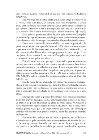 uma “conduta pacífica” como também daquela “paz” que era mediada pela
força bruta.
        Sua presença nos escritos neotestamentários chega à somatória de
91 vezes, sendo que destas, 24 citações estão nos evangelhos, e, dentre
estas, uma se destaca visto que apresenta Jesus como sendo o doador da
paz (eirene): “Deixo-vos a paz, a minha paz vos dou; não vo-la dou como a
dá o mundo. Não se turbe o vosso coração, nem se atemorize.” (Jo 14;27)
        Estas palavras postas nos lábios de Jesus pelo escritor do Evangelho
de João foi algo significativo para aquela geração de cristãos que estava fami-
liarizada com a idéia de uma paz que era oferecida pelo Império Romano.
        Entretanto, a eirene do mestre Galileu, no texto supracitado, foi
posta em oposição com a paz do “mundo”.13 Ele oferece uma outra paz,
e, por esta nova dádiva os corações de seus discípulos poderiam deixar de
viver atemorizados. Diante disto, uma pergunta se levanta: que paz é esta
que Jesus oferece através do escritor do Evangelho de João e qual a sua
relação com os seus primeiros leitores?
        Primeiramente era uma paz que era oferecida generosamente aos
estrangeiros, contrapondo-se à pax romana que efetivamente beneficiava,
predominantemente, os cidadãos romanos. E os exemplos disto nós os
encontramos nas narrativas dos evangelhos, nas quais Jesus é posto em
diálogos com a mulher samaritana (Jo 4;1-42), com a mulher sirofenícia
(Mc 7;24-30), indo à Galiléia dos gentios anunciar o reino de Deus (Lc
4;14-15) etc.
        Essa largueza da paz, oferecida por Cristo, não somente contrapu-
nha-se à pax romana exclusivista, mas também destoava daquela postura,
muito freqüente entre os fariseus, na qual estes se mostravam avessos a
todo e qualquer tipo de relação ou proximidade com pessoas de outras
etnias.
        Em segundo lugar, as pessoas dos estrados mais baixos da sociedade
poderiam usufruir desta paz. Ela não estava agrilhoada às relações de poder
de mando, de posses financeiras ou então de status social. Na verdade, o
Novo Testamento registra certos indivíduos abastados indo a Jesus, entre-
tanto, a grande massa que ía ao seu encontro e que recebia um convite para
desfrutar de sua paz eram pessoas simples, humildes, escravos, doentes,
mulheres etc.
        Exemplos desta relação graciosa com as pessoas, não visibilizadas
e desvalorizadas pela sociedade, nós os encontramos na história de láza-
ro (o mendigo que era lambido por cães), dos dez leprosos (que viviam
em penúria e excluídos da sociedade por serem considerados impuros),

FRAGMENTOS DE CULTURA, Goiânia, v. 21, n. 1/3, p. 119-134, jan./mar. 2011.   129
 