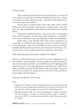CONCLUSÃO

        Após análise dos elementos presentes da pax romana e na eirene do
Cristo, pode-se concluir que elas foram realidades históricas que – embora
co-existirem no mesmo espaço de tempo – detinham modos diferentes de
ver o ser humano e suas relações.
       De um lado, os sujeitos sociais eram vistos como coisas a serem
usadas ao bel prazer das forças imperiais para se alcançar a pax; e, do outro
lado, eles eram contemplados como local existencial onde a eirene poderia
habitar.
       Na primeira realidade histórica, a pax era um alvo a ser alcançado
para o bem do império e de uma classe seleta de pessoas; na segunda, a
eirene visava o indivíduo e suas necessidades particulares em comunidade.
       Sendo assim, a paz oferecida pelo Cristo torna-se pertinente aos
nossos dias, na medida em que afirma que as estruturas sociais só são está-
veis e permanentes, pela via da valorização do outro e através de relações
mediadas pela busca do bem comum e pelo interesse de minimizar as assi-
metrias sociais e todo e qualquer sistema de exploração e dominação.

THE PAX ROMANA AND THE CHRIST OF EIRENE

Abstract: the Pax Romana was a period of time and an ideological concept
that the Roman Empire massified in order to justify many of their violent prac-
tices, discriminatory and unfair in the establishment and strengthening of the
imperial structure. In this counterflowing action of Rome, Jesus, called Christ,
offers to his followers a peace that the Roman world could not give. The present
article aims to introduce the concepts present in this diverse Peace of Christ in
position against the Pax Romana

Keywords: Pax Romana. Eirene. Peace.

Notas
 1 Segundo Funari (2003, p. 49) foi a chegada dos etruscos no norte da península
   itálica que muito contribui para formação do povo romano. Deste povo, em
   seu nascedouro, Roma assimilou suas instituições e formas de governo.
 2 Segundo Champlin (2001, V. 6, p.152), originalmente o senado era formado
   por 100 membros. Contudo, tal estrutura política chegou a alcançar o
   montante de 300. E, em um determinado período, a plebe chegou a participar
   do Senado.


FRAGMENTOS DE CULTURA, Goiânia, v. 21, n. 1/3, p. 119-134, jan./mar. 2011.   131
 