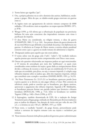 3 Termo latino que significa “paz”.
 4 Ora, a própria palestina viu-se sob o domínio dos assírios, babilônicos, medo-
   persas e gregos. Além do que, as cidades-estado gregas entrevam em guerras
   entre si.
 5 As legiões eram um agrupamento do exército romano composto de 6000
   soldados, 120 cavaleiros, mais as esquadras e as tropas especiais (BORN, 1971,
   p. 878).
 6 Wengst (1991, p. 63) afirma que a urbanização da população nas províncias
   bárbaras foi uma ação consciente dos imperadores romanos com vistas à
   pacificação do império.
 7 O deus Marte era considerado, na religião romana, o deus da guerra
   (CHAMPLIN, 2001, V. 4, p. 144). Sua postura diante da guerra destoava da
   de sua irmã Minerva que defendia a necessidade da justiça e da diplomacia nas
   guerras. A referência ao Campo de Marte mostra a estreita relação paradoxal
   existente entre a paz e a guerra no modo romano de administrar o império.
 8 Designação judaica para aqueles que não eram judeus.
 9 O nome zelote vem do grego zelos (“zelo”, “ardor”). Tal vocábulo indicava
   aquelas pessoas que estavam muito comprometidas com Deus e suas causas.
10 Outras três questões relacionadas aos impostos podem ser aqui mencionadas:
   a) O sistema de arrecadação por meio dos “publicanos”, os quais eram
   considerados como traidores da nação e gente dada ao enriquecimento ilícito
   devido a cobrança de recursos a mais do que era estabelecido; b) O envio, de
   tudo que era arredado, para fiscus, ou seja, o tesouro imperial; c) a dupla carga
   tributária imposto sobre os judeus que, além dos impostos imperiais, tinham
   que contribuir com o templo e sacerdotes (DANIEL-ROPS, 1991, p. 54,55)
11 No Novo Testamento (Lc 22;15-21) os herodianos aparecem pondo Jesus
   à prova quanto se se deveria ou não pagar tributo a César. Pelo contexto da
   referência citada, pode-se concluir que os herodianos, por alguns motivos,
   aprovavam o pagamento dos tributos imperiais. Segundo J.W. Meiklejohn,
   os herodianos parecem formar um partido judaico que favorecia a dinastia
   herodiana (DOUGLAS, 1990, p. 712). Sobre os herodianos ver também
   Tognini (1980, p. 140) e Davis (1996, p. 627).
12 A Septuaginta, também denominada de LXX, foi a tradução do Antigo
   Testamento para a língua grega, realizada em Alexandria por diversos tradutores
   para os judeus da diáspora. Sua datação de início está por volta do ano 250
   a.C. e o término no ano 150 a.C. (BORN, 1971, p. 1428)
13 Neste texto, o vocábulo “mundo”, do grego kosmos, provavelmente pode
   indicar a estrutura do império romano com sua injusta e excludente pax
   romana.
14 Nesse sistema o homem tinha plenos poderes de governo, posse e administração


132              FRAGMENTOS DE CULTURA, Goiânia, v. 21, n. 1/3, p. 119-134, jan./mar. 2011.
 