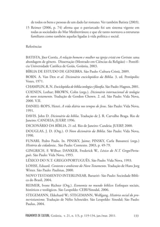 de todos os bens e pessoas de um dado lar romano. Ver também Batista (2003).
15 Reimer (2006, p. 74) afirma que o patriarcado foi um sistema vigente em
   todas as sociedades do Mar Mediterrâneo; e que ele tanto norteava a estruturas
   familiares como também aquelas ligadas à vida política e social.

Referências

BATISTA, Jôer Corrêa. A relação homem e mulher na igreja cristã em Corinto: uma
abordagem de gênero. Dissertação (Mestrado em Ciências da Religião) – Pontifí-
cia Universidade Católica de Goiás, Goiânia, 2003.
BÍBLIA DE ESTUDO DE GENEBRA. São Paulo: Cultura Cristã, 2009.
BORN. A. Van Den et al. Dicionário enciclopédico da Bíblia. 3. ed. Petrópolis:
Vozes, 1971.
CHAMPLIN, R. N. Enciclopédia de bíblia teologia e filosofia. São Paulo: Hagnos, 2001.
COENEN, Lothar; BROWN, Colin (orgs.). Dicionário internacional de teologia
do novo testamento. Tradução de Gordon Chown. 2. ed. São Paulo: Vida Nova,
2000. V.II.
DANIEL-ROPS, Henri. A vida diária nos tempos de Jesus. São Paulo: Vida Nova,
1991.
DAVIS. John D. Dicionário da bíblia. Tradução de J. R. Carvalho Braga. Rio de
Janeiro: CANDEIA; JUERP, 1996.
DICIONÁRIO DA BÍBLIA. 21 ed. Rio de Janeiro: Candeia; JUERP, 2000.
DOUGLAS, J. D. (Org.). O Novo dicionário da Bíblia. São Paulo: Vida Nova,
1990.
FUNARI, Pedro Paulo. In. PINSKY, Jaime; PINSKY, Carla Bassanezi (orgs.)
História da cidadania.. São Paulo: Contexto. 2003, p. 49-79.
GINGRICH, F. Wilbur; DANKER, Frederick W., Léxico do N.T. Grego/Portu-
guês. São Paulo: Vida Nova, 1993.
LÉXICO DO N.T. GREGO/PORTUGUÊS. São Paulo: Vida Nova, 1993.
LOHSE, Eduard. Contexto e ambiente do Novo Testamento. Tradução de Hans Jorg
Witter. São Paulo: Paulinas, 2000.
NOVO TESTAMENTO INTERLINEAR. Barueiri- São Paulo: Sociedade Bíbli-
ca do Brasil, 2004.
REIMER, Ivone Richter (Org.). Economia no mundo bíblico: Enfoques sociais,
históricos e teológicos. São Leopoldo: CEBI/Sinodal, 2006.
STEGEMANN, Ekkehard W.; STEGEMANN, Wolfgang. História social do pro-
tocristianismo. Tradução de Nélio Schneider. São Leopoldo: Sinodal; São Paulo:
Paulus, 2004.


FRAGMENTOS DE CULTURA, Goiânia, v. 21, n. 1/3, p. 119-134, jan./mar. 2011.      133
 