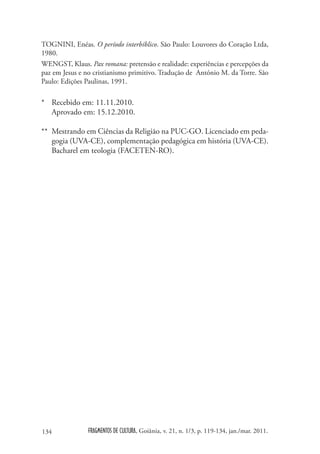 TOGNINI, Enéas. O período interbíblico. São Paulo: Louvores do Coração Ltda,
1980.
WENGST, Klaus. Pax romana: pretensão e realidade: experiências e percepções da
paz em Jesus e no cristianismo primitivo. Tradução de António M. da Torre. São
Paulo: Edições Paulinas, 1991.

* Recebido em: 11.11.2010.
  Aprovado em: 15.12.2010.

** Mestrando em Ciências da Religião na PUC-GO. Licenciado em peda-
   gogia (UVA-CE), complementação pedagógica em história (UVA-CE).
   Bacharel em teologia (FACETEN-RO).




134             FRAGMENTOS DE CULTURA, Goiânia, v. 21, n. 1/3, p. 119-134, jan./mar. 2011.
 