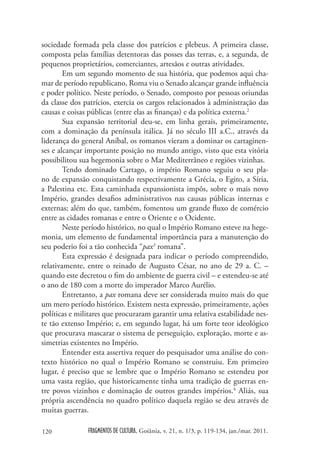 sociedade formada pela classe dos patrícios e plebeus. A primeira classe,
composta pelas famílias detentoras das posses das terras, e, a segunda, de
pequenos proprietários, comerciantes, artesãos e outras atividades.
        Em um segundo momento de sua história, que podemos aqui cha-
mar de período republicano, Roma viu o Senado alcançar grande influência
e poder político. Neste período, o Senado, composto por pessoas oriundas
da classe dos patrícios, exercia os cargos relacionados à administração das
causas e coisas públicas (entre elas as finanças) e da política externa.2
        Sua expansão territorial deu-se, em linha gerais, primeiramente,
com a dominação da península itálica. Já no século III a.C., através da
liderança do general Aníbal, os romanos vieram a dominar os cartaginen-
ses e alcançar importante posição no mundo antigo, visto que esta vitória
possibilitou sua hegemonia sobre o Mar Mediterrâneo e regiões vizinhas.
        Tendo dominado Cartago, o império Romano seguiu o seu pla-
no de expansão conquistando respectivamente a Grécia, o Egito, a Síria,
a Palestina etc. Esta caminhada expansionista impôs, sobre o mais novo
Império, grandes desafios administrativos nas causas públicas internas e
externas; além do que, também, fomentou um grande fluxo de comércio
entre as cidades romanas e entre o Oriente e o Ocidente.
        Neste período histórico, no qual o Império Romano esteve na hege-
monia, um elemento de fundamental importância para a manutenção do
seu poderio foi a tão conhecida “pax3 romana”.
        Esta expressão é designada para indicar o período compreendido,
relativamente, entre o reinado de Augusto César, no ano de 29 a. C. –
quando este decretou o fim do ambiente de guerra civil – e estendeu-se até
o ano de 180 com a morte do imperador Marco Aurélio.
        Entretanto, a pax romana deve ser considerada muito mais do que
um mero período histórico. Existem nesta expressão, primeiramente, ações
políticas e militares que procuraram garantir uma relativa estabilidade nes-
te tão extenso Império; e, em segundo lugar, há um forte teor ideológico
que procurava mascarar o sistema de perseguição, exploração, morte e as-
simetrias existentes no Império.
        Entender esta assertiva requer do pesquisador uma análise do con-
texto histórico no qual o Império Romano se construiu. Em primeiro
lugar, é preciso que se lembre que o Império Romano se estendeu por
uma vasta região, que historicamente tinha uma tradição de guerras en-
tre povos vizinhos e dominação de outros grandes impérios.4 Aliás, sua
própria ascendência no quadro político daquela região se deu através de
muitas guerras.

120            FRAGMENTOS DE CULTURA, Goiânia, v. 21, n. 1/3, p. 119-134, jan./mar. 2011.
 