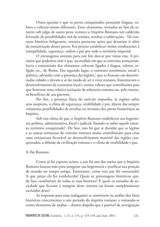 Outra questão é que os povos conquistados possuíam línguas, va-
lores e culturas muito diferentes. Estes elementos, somados ao fato de es-
tarem sob julgo de outro povo, tornava o Império Romano um caldeirão
fervendo de possibilidades mil de tensões, revoltas e sublevações. Tal con-
texto histórico beligerante, tornava premente ações que deveriam ir além
da romanização destes povos. Era preciso estabelecer meios conducentes à
tranqüilidade, segurança, ordem e paz por todo o território imperial.
       O estratagema romano para este fim deu-se por várias vias. A pri-
meira que podemos citar é que, na medida em que os exércitos avançavam,
havia a transmissão dos elementos culturais ligados à língua, valores, re-
ligião etc., de Roma. Em segundo lugar, a estrutura econômica, social e
política, advindas com a presença das legiões,5 que se fixavam em determi-
nadas cidades e davam o ar do modo de ser e viver romano, fomentavam o
desenvolvimento da economia local e outros valores que contribuíam para
que houvesse uma relativa aceitação da soberania romana ou, pelo menos,
os benefícios de seu governo.
       Por fim, a presença física do exército impunha, às regiões sobre
seus auspícios, o clima de segurança, estabilidade e paz, diante das sempre
eminentes possibilidades de revoltas ou invasões dos povos fronteiriços ao
Império.
       Sob este clima de paz, o Império Romano estabeleceu sua hegemo-
nia política, administrativa, fiscal e judicial, fixando-se sobre aquele exten-
so território conquistado6. De fato, não há que se duvidar que as legiões
e as outras estruturas do exército romano muito contribuíram para criar
uma conjuntura favorável ao desenvolvimento material das regiões con-
quistadas, a difusão da civilização romana e o clima de estabilidade e paz.

A Pax Romana

       Como já foi exposto acima, a pax foi um dos meios que o Império
Romano lançou mão para assegurar sua hegemonia e justificar sua posição
de mando no tempo antigo. Entretanto, como esta paz foi construída?
A que preço ela foi estabelecida? Quais os personagens históricos que,
de fato, usufruíram de todas as suas benesses? E quais os estrados da so-
ciedade que ficaram à margem deste sistema ou foram completamente
excluídos deste?
       As respostas para estas indagações se constroem na análise dos fatos
históricos concernentes a este período do império romano, e tomando-se
como elementos de análise – dentro daquilo que é passível de averiguação

FRAGMENTOS DE CULTURA, Goiânia, v. 21, n. 1/3, p. 119-134, jan./mar. 2011.   121
 