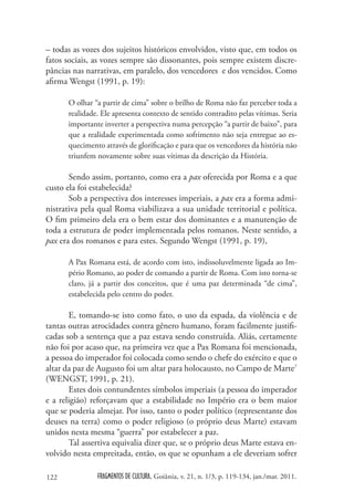 – todas as vozes dos sujeitos históricos envolvidos, visto que, em todos os
fatos sociais, as vozes sempre são dissonantes, pois sempre existem discre-
pâncias nas narrativas, em paralelo, dos vencedores e dos vencidos. Como
afirma Wengst (1991, p. 19):

      O olhar “a partir de cima” sobre o brilho de Roma não faz perceber toda a
      realidade. Ele apresenta contexto de sentido contradito pelas vítimas. Seria
      importante inverter a perspectiva numa percepção “a partir de baixo”, para
      que a realidade experimentada como sofrimento não seja entregue ao es-
      quecimento através de glorificação e para que os vencedores da história não
      triunfem novamente sobre suas vítimas da descrição da História.

       Sendo assim, portanto, como era a pax oferecida por Roma e a que
custo ela foi estabelecida?
       Sob a perspectiva dos interesses imperiais, a pax era a forma admi-
nistrativa pela qual Roma viabilizava a sua unidade territorial e política.
O fim primeiro dela era o bem estar dos dominantes e a manutenção de
toda a estrutura de poder implementada pelos romanos. Neste sentido, a
pax era dos romanos e para estes. Segundo Wengst (1991, p. 19),

      A Pax Romana está, de acordo com isto, indissoluvelmente ligada ao Im-
      pério Romano, ao poder de comando a partir de Roma. Com isto torna-se
      claro, já a partir dos conceitos, que é uma paz determinada “de cima”,
      estabelecida pelo centro do poder.

       E, tomando-se isto como fato, o uso da espada, da violência e de
tantas outras atrocidades contra gênero humano, foram facilmente justifi-
cadas sob a sentença que a paz estava sendo construída. Aliás, certamente
não foi por acaso que, na primeira vez que a Pax Romana foi mencionada,
a pessoa do imperador foi colocada como sendo o chefe do exército e que o
altar da paz de Augusto foi um altar para holocausto, no Campo de Marte7
(WENGST, 1991, p. 21).
       Estes dois contundentes símbolos imperiais (a pessoa do imperador
e a religião) reforçavam que a estabilidade no Império era o bem maior
que se poderia almejar. Por isso, tanto o poder político (representante dos
deuses na terra) como o poder religioso (o próprio deus Marte) estavam
unidos nesta mesma “guerra” por estabelecer a paz.
       Tal assertiva equivalia dizer que, se o próprio deus Marte estava en-
volvido nesta empreitada, então, os que se opunham a ele deveriam sofrer

122            FRAGMENTOS DE CULTURA, Goiânia, v. 21, n. 1/3, p. 119-134, jan./mar. 2011.
 