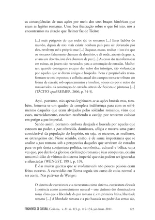 as conseqüências de suas ações por meio dos seus braços históricos que
eram as legiões romanas. Uma boa ilustração sobre o que foi isto, nós a
encontramos na citação que Reimer faz de Tácito:

        [...] mais perigosos do que todos são os romanos [...] Esses ladrões do
        mundo, depois de não mais existir nenhum país para ser devastado por
        eles, revolvem até o próprio mar [...] Saquear, matar, roubar – isto é o que
        os romanos falsamente chamam de domínio, e ali onde, através de guerra,
        criam um deserto, isto eles chamam de paz [...] As casas são transformadas
        em ruínas, os jovens são recrutados para a construção de estradas. Mulhe-
        res, quando conseguem escapar das mãos dos inimigos, são violentadas
        por aqueles que se dizem amigos e hóspedes. Bens e propriedades trans-
        formam-se em impostos; a colheita anual dos campos torna-se tributo em
        forma de cereais; sob espancamentos e insultos, nossos corpos e mãos são
        massacrados na construção de estradas através de florestas e pântanos [...]
        (TÁCITO apud REIMER, 2006, p. 74-5).

        Aqui, portanto, não apenas legitimam-se as ações brutais mas, tam-
bém, fomenta-se um quadro de completa indiferença para com os sofri-
mentos daqueles que eram alvejados pelos soldados romanos, visto que
esses, merecidamente, estariam recebendo o castigo por tentarem colocar
em perigo a paz imperial.
        Sendo assim, portanto, embora desejada e louvada por aqueles que
estavam no poder, a pax oferecida, dominava, afligia e matava uma parte
considerável da população do Império, ou seja, os escravos, as mulheres,
os estrangeiros etc. Nesse sentido, então, é de suma importância que se
analise a pax romana sob a perspectiva daqueles que serviram de estrados
para os pés desta conjuntura política, econômica, cultural e bélica, uma
vez que, por detrás da gloriosa civilização romana e suas conquistas, existiu
uma multidão de vítimas do sistema imperial que não podem ser ignoradas
e silenciadas (WENGST, 1991, p. 19).
        E das muitas guerras que se avolumavam não poucas pessoas eram
feitas escravas. A escravidão em Roma seguia seu curso de coisa normal a
ser aceita. Nas palavras de Wengst:

        O sistema de escravatura e a escravatura como sistema, escravatura elevada
        à potência como acontecimento natural – este cinismo dos dominadores
        torna claro que a liberdade da paz romana é, em primeira linha, liberdade
        romana [...] A liberdade romana e a paz baseada no poder das armas são,

FRAGMENTOS DE CULTURA, Goiânia, v. 21, n. 1/3, p. 119-134, jan./mar. 2011.     123
 