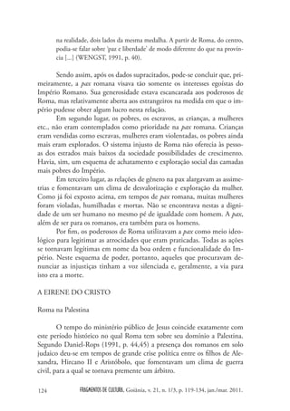 na realidade, dois lados da mesma medalha. A partir de Roma, do centro,
      podia-se falar sobre ‘paz e liberdade’ de modo diferente do que na provín-
      cia [...] (WENGST, 1991, p. 40).

        Sendo assim, após os dados supracitados, pode-se concluir que, pri-
meiramente, a pax romana visava tão somente os interesses egoístas do
Império Romano. Sua generosidade estava escancarada aos poderosos de
Roma, mas relativamente aberta aos estrangeiros na medida em que o im-
pério pudesse obter algum lucro nesta relação.
        Em segundo lugar, os pobres, os escravos, as crianças, a mulheres
etc., não eram contemplados como prioridade na pax romana. Crianças
eram vendidas como escravas, mulheres eram violentadas, os pobres ainda
mais eram explorados. O sistema injusto de Roma não oferecia às pesso-
as dos estrados mais baixos da sociedade possibilidades de crescimento.
Havia, sim, um esquema de achatamento e exploração social das camadas
mais pobres do Império.
        Em terceiro lugar, as relações de gênero na pax alargavam as assime-
trias e fomentavam um clima de desvalorização e exploração da mulher.
Como já foi exposto acima, em tempos de pax romana, muitas mulheres
foram violadas, humilhadas e mortas. Não se encontrava nestas a digni-
dade de um ser humano no mesmo pé de igualdade com homem. A pax,
além de ser para os romanos, era também para os homens.
        Por fim, os poderosos de Roma utilizavam a pax como meio ideo-
lógico para legitimar as atrocidades que eram praticadas. Todas as ações
se tornavam legítimas em nome da boa ordem e funcionalidade do Im-
pério. Neste esquema de poder, portanto, aqueles que procuravam de-
nunciar as injustiças tinham a voz silenciada e, geralmente, a via para
isto era a morte.

A EIRENE DO CRISTO

Roma na Palestina

        O tempo do ministério público de Jesus coincide exatamente com
este período histórico no qual Roma tem sobre seu domínio a Palestina.
Segundo Daniel-Rops (1991, p. 44,45) a presença dos romanos em solo
judaico deu-se em tempos de grande crise política entre os filhos de Ale-
xandra, Hircano II e Aristóbolo, que fomentavam um clima de guerra
civil, para a qual se tornava premente um árbitro.

124            FRAGMENTOS DE CULTURA, Goiânia, v. 21, n. 1/3, p. 119-134, jan./mar. 2011.
 