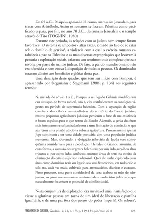 Em 65 a.C., Pompeu, apoiando Hircano, entrou em Jerusalém para
tratar com Aristóbolo. Assim os romanos se fixaram Palestina como paci-
ficadores para, por fim, no ano 70 d.C., destruírem Jerusalém e o templo
através de Tito (TOGNINI, 1980).
        Durante este período, as relações com os judeus nem sempre foram
favoráveis. O sistema de impostos e altas taxas, somado ao fato de se estar
sob o domínio de gentios8, a violência com a qual o exército romano es-
tabelecia a paz na Palestina e as mais diversas expropriações que levavam à
penúria e exploração sociais, criavam um sentimento de completa ojeriza e
revolta por parte de muitos judeus. De fato, a paz do mundo romano não
era oferecida e nem estava à disposição de todas as pessoas. Os dominados
estavam alheios aos benefícios e glórias desta paz.
        Uma descrição deste quadro, que tem seu início com Pompeu, é
apresentado por Stegemann e Stegemann (2004, p. 134) nos seguintes
termos:

        Na metade do século 1 a.C., Pompeu a seu legado Gabínio modificaram
        essa situação de forma radical, isto é, eles restabeleceram as condições vi-
        gentes no período de supremacia helenista. Com a separação da região
        costeira e das cidades transjordânicas do território do Estado judaico,
        muitos pequenos agricultores judaicos perderam a base da sua existência
        e foram expulsos para o que restou do Estado. Ademais, a perda das éreas
        mais intensamente urbanizadas levou a uma limitação do comércio, o que
        acarretou uma pressão adicional sobre a agricultura. Provavelmente apenas
        Jope continuou a ser uma cidade portuária com uma população judaica
        numerosa. Mas, sobretudo, a obrigação tributária da Judéia teve conse-
        quência consideráveis para a população. Herodes, o Grande, assumiu, de
        certa forma, a sucessão dos regentes helenistas; por um lado, recolheu altos
        tributos e, por outro lado, confiscou enormes áreas de terra na esteira da
        eliminação do estrato superior tradicional. Quer ele tenha explorado essas
        áreas como domínios reais ou legado aos seus favorecidos, em todo caso o
        solo era, cada vez mais, cultivado para arrendatários, diaristas e escravos.
        Neste processo, uma parte considerável da terra acabou na mão de não-
        judeus, ao passo que aumentava o número de arrendatários judaicos, o que
        naturalmente fez crescer o potencial de conflito social.

       Nesta conjuntura de exploração, era inevitável uma insatisfação que
viesse a aglutinar pessoas em torno de um ideal de libertação e partilha
igualitária, e de uma paz fora dos guetos do poder imperial. Os zelotes9,

FRAGMENTOS DE CULTURA, Goiânia, v. 21, n. 1/3, p. 119-134, jan./mar. 2011.     125
 