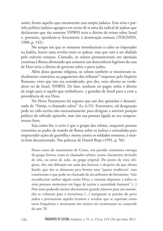 assim, foram aqueles que encarnaram esta utopia judaica. Esta seita e par-
tido político judaico agregava em torno de si uma ala radical de judeus que
declaravam que tão somente YHWH teria o direito de reinar sobre Israel
e, portanto, opunham-se ferozmente à dominação romana (TOGNINI,
1980, p. 141).
       No tempo em que os romanos introduziram o culto ao imperador
na Judéia, houve uma revolta entre os judeus, mas que veio a ser abafada
pelo exército romano. Contudo, os zelotes permaneceram em oposição
contínua à Roma afirmando que somente um descendente legítimo da casa
de Davi teria o direito de governo sobre o povo judeu.
       Além desta questão religiosa, os zelotes também se mostravam ra-
dicalmente contrários ao pagamento dos tributos10 impostos pelo Império
Romano, visto que isto era considerado, por eles, uma afronta ao verda-
deiro rei de Israel, YHWH. De fato, nenhum rei pagão tinha o direito
de exigir para si aquilo que simbolizava a gratidão de Israel para o com a
providência de seu Deus.
       No Novo Testamento há registro que um dos apóstolos é denomi-
nado de “Simão, o chamado zelote” (Lc 6,15). Entretanto, tal designação
pode ter sido escrita não necessariamente para designar a anterior posição
política do referido apóstolo, mas sim sua postura ligada ao seu tempera-
mento forte.
       Seja como for, o certo é que o grupo dos zelotes, enquanto pessoas
contrárias ao poder de mando de Roma sobre os judeus e articuladas para
empreender ações de guerrilha e morte contra os soldados romanos, é mui-
to bem documentado. Nas palavras de Daniel-Rops (1991, p. 56):

      Pouco antes do nascimento de Cristo, um partido extremista emergia
      do grupo fariseu: eram os chamados zelotes, termo claramente derivado
      de zelo, ou antes de zelos, no grego original. Do ponto de vista reli-
      gioso, eles não diferiam em nada dos fariseus; a despeito do que afirma
      Josefo, que eles se afastaram para formar uma “quarta tendência”, mas
      constituíam o que pode ser chamado de ala militante do farisaísmo: “não
      reconheciam senhor algum senão Deus, e estavam dispostos a sofrer os
      mais penosos tormentos em lugar de aceitar a autoridade humana” [...]
      Não mais podendo incitar abertamente grande número para um motim,
      eles se voltaram para o terrorismo [...] instigaram as paixões do povo
      judeu e provocaram aqueles levantes e revoltas que se repetiam como
      tanta frequência e mostraram tão inúteis até terminarem na catástrofe
      do ano 70.

126            FRAGMENTOS DE CULTURA, Goiânia, v. 21, n. 1/3, p. 119-134, jan./mar. 2011.
 